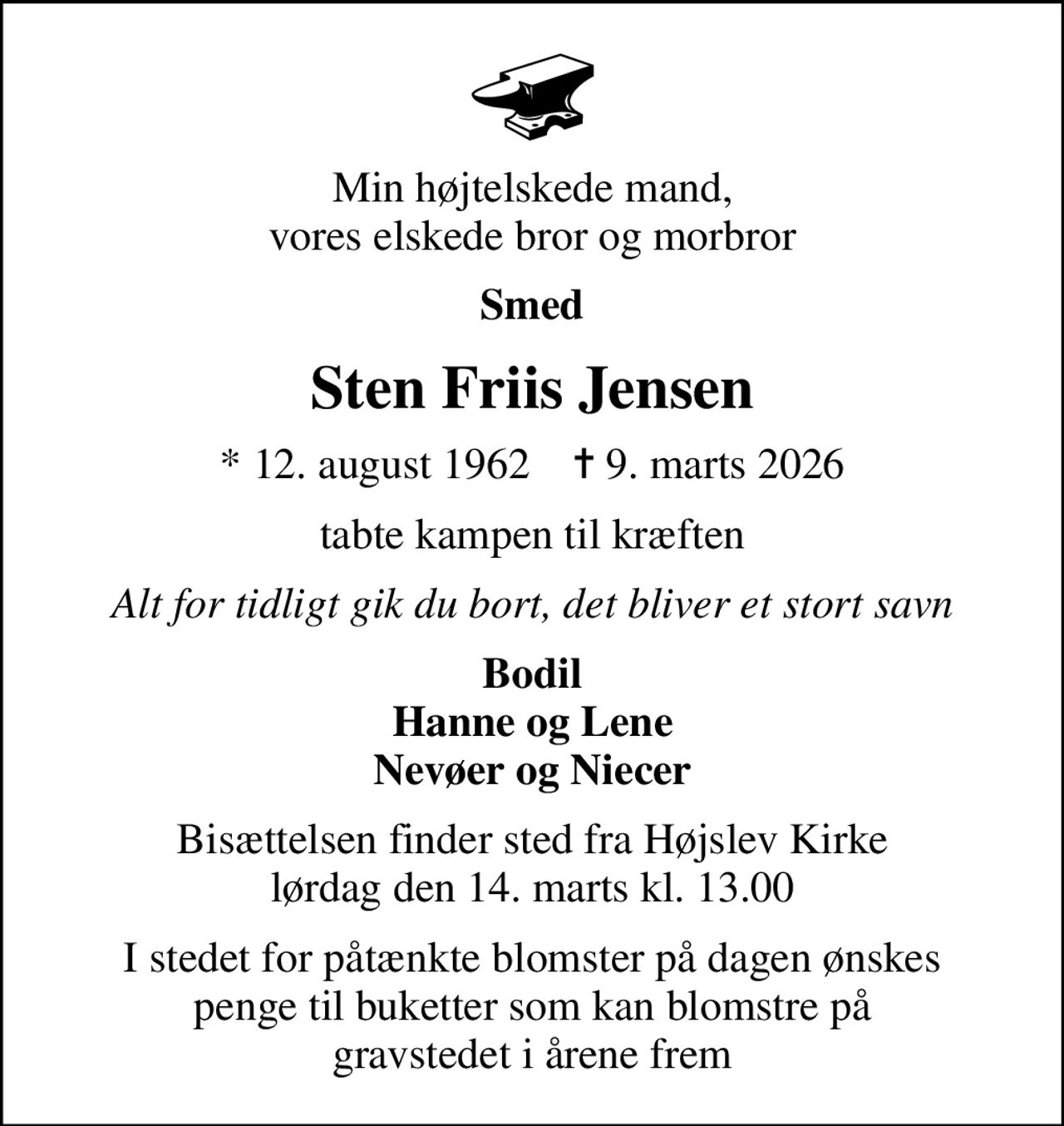 Min højtelskede mand, vores elskede bror og morbror
Smed
Sten Friis Jensen
* 12. august 1962    ✝ 9. marts 2026
tabte kampen til kræften
Alt for tidligt gik du bort, det bliver et stort savn
Bodil Hanne og Lene Nevøer og Niecer
Bisættelsen finder sted fra Højslev Kirke  lørdag den 14. marts kl. 13.00 
I stedet for påtænkte blomster på dagen ønskes penge til buketter som kan blomstre på gravstedet i årene frem