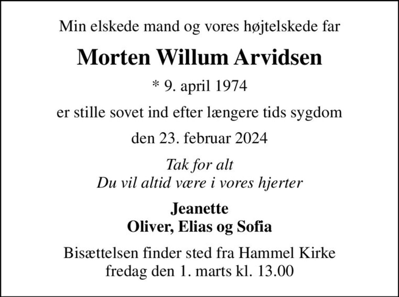 Min elskede mand og vores højtelskede far
Morten Willum Arvidsen
* 9. april 1974
er stille sovet ind efter længere tids sygdom
den 23. februar 2024
Tak for alt Du vil altid være i vores hjerter
Jeanette Oliver, Elias og Sofia
Bisættelsen finder sted fra Hammel Kirke  fredag den 1. marts kl. 13.00