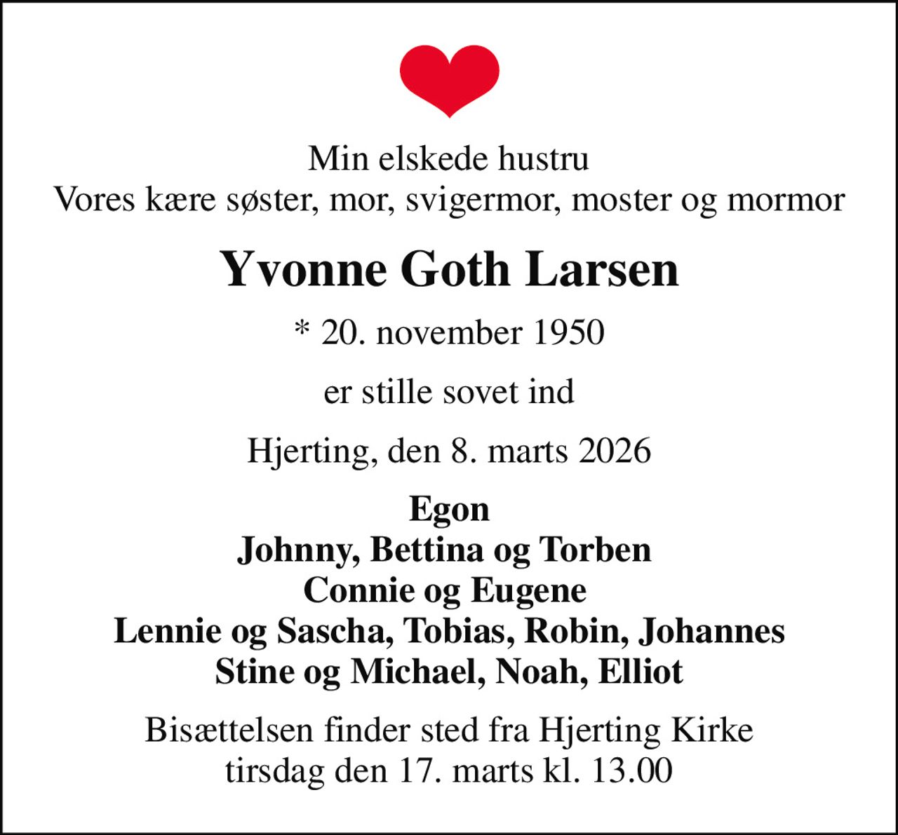 Min elskede hustru Vores kære søster, mor, svigermor, moster og mormor
Yvonne Goth Larsen
* 20. november 1950
er stille sovet ind
Hjerting, den 8. marts 2026
Egon Johnny, Bettina og Torben  Connie og Eugene  Lennie og Sascha, Tobias, Robin, Johannes Stine og Michael, Noah, Elliot
Bisættelsen finder sted fra Hjerting Kirke  tirsdag den 17. marts kl. 13.00