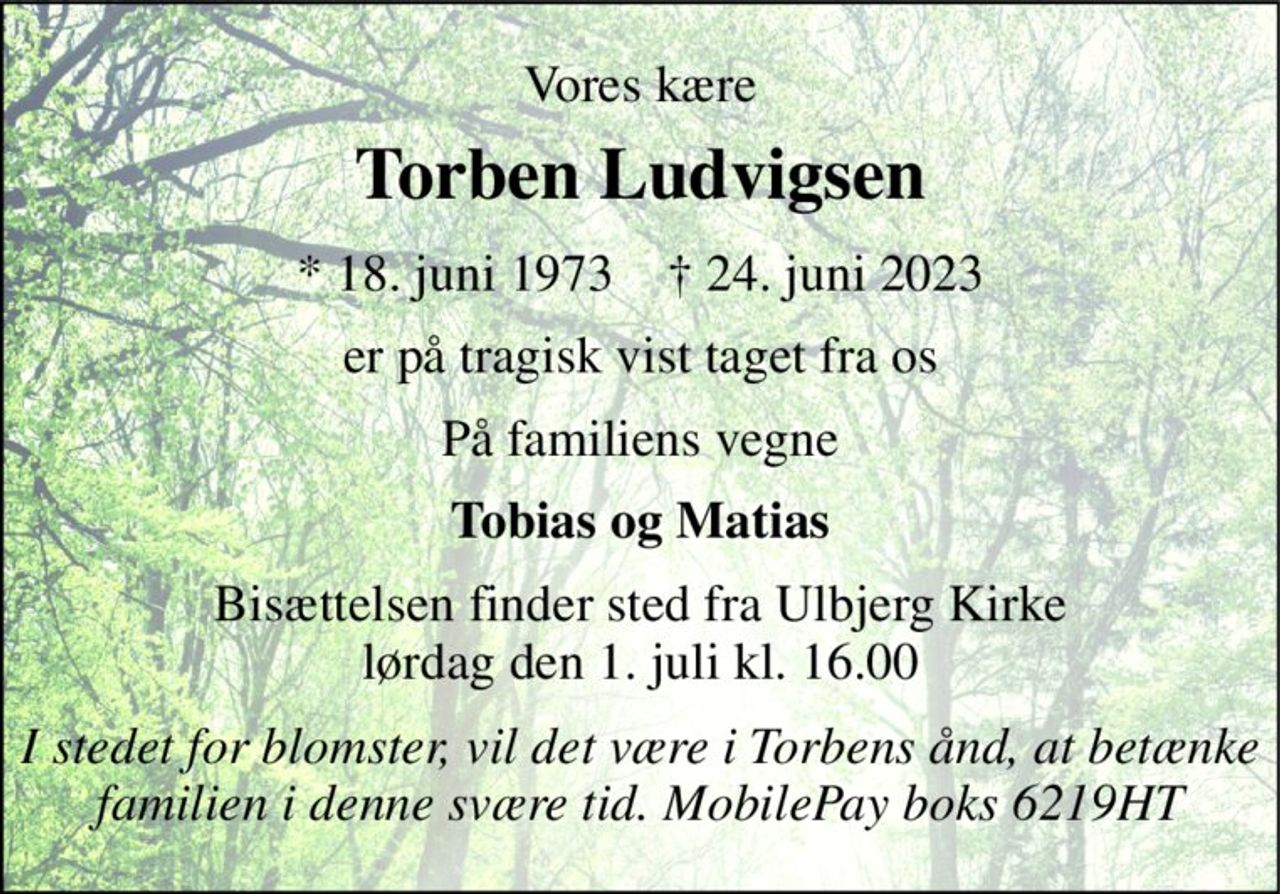 Vores kære 
Torben Ludvigsen 
*​ 18. juni 1973​    †​ 24. juni 2023 
er på tragisk vist taget fra os 
På familiens vegne 
Tobias og Matias 
Bisættelsen​ finder sted fra Ulbjerg Kirke​ lørdag den 1. juli​ kl. 16.00 
I stedet for blomster, vil det være i Torbens ånd, at betænke familien i denne svære tid. MobilePay boks 6219HT