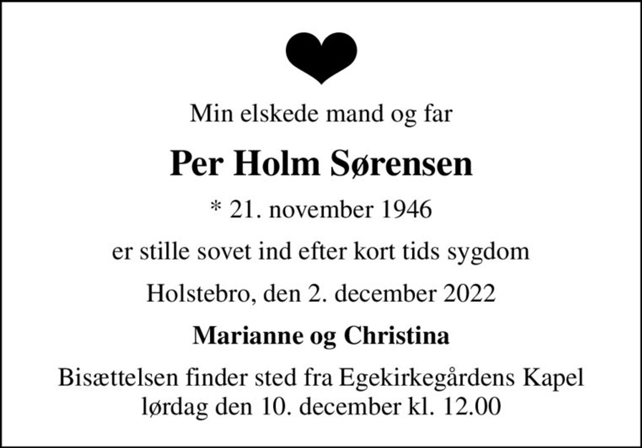 Min elskede mand og far
Per Holm Sørensen
* 21. november 1946
er stille sovet ind efter kort tids sygdom
Holstebro, den 2. december 2022
Marianne og Christina
Bisættelsen finder sted fra Egekirkegårdens Kapel  lørdag den 10. december kl. 12.00
