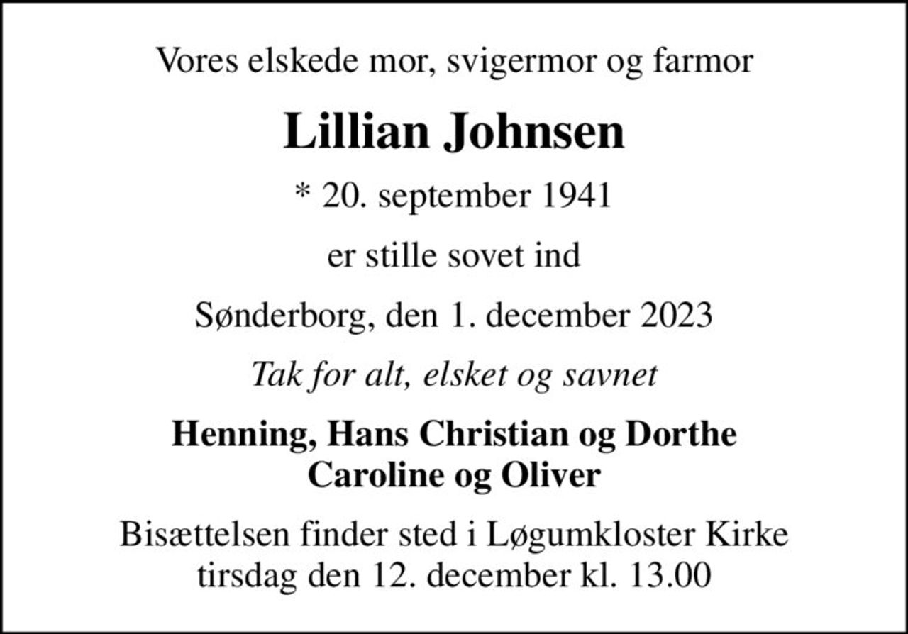 Vores elskede mor, svigermor og farmor
Lillian Johnsen
* 20. september 1941
er stille sovet ind
Sønderborg, den 1. december 2023
Tak for alt, elsket og savnet
Henning, Hans Christian og Dorthe Caroline og Oliver
Bisættelsen finder sted i Løgumkloster Kirke  tirsdag den 12. december kl. 13.00