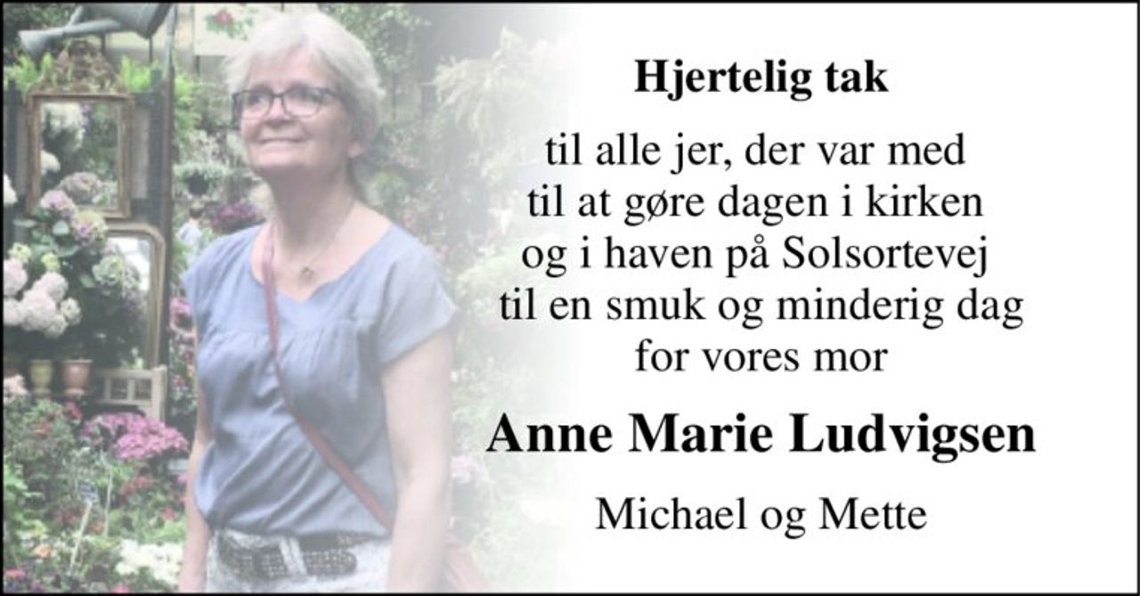 Hjertelig tak 
til alle jer, der var med  til at gøre dagen i kirken  og i haven på Solsortevej   til en smuk og minderig dag  for vores mor 
Anne Marie Ludvigsen 
Michael og Mette