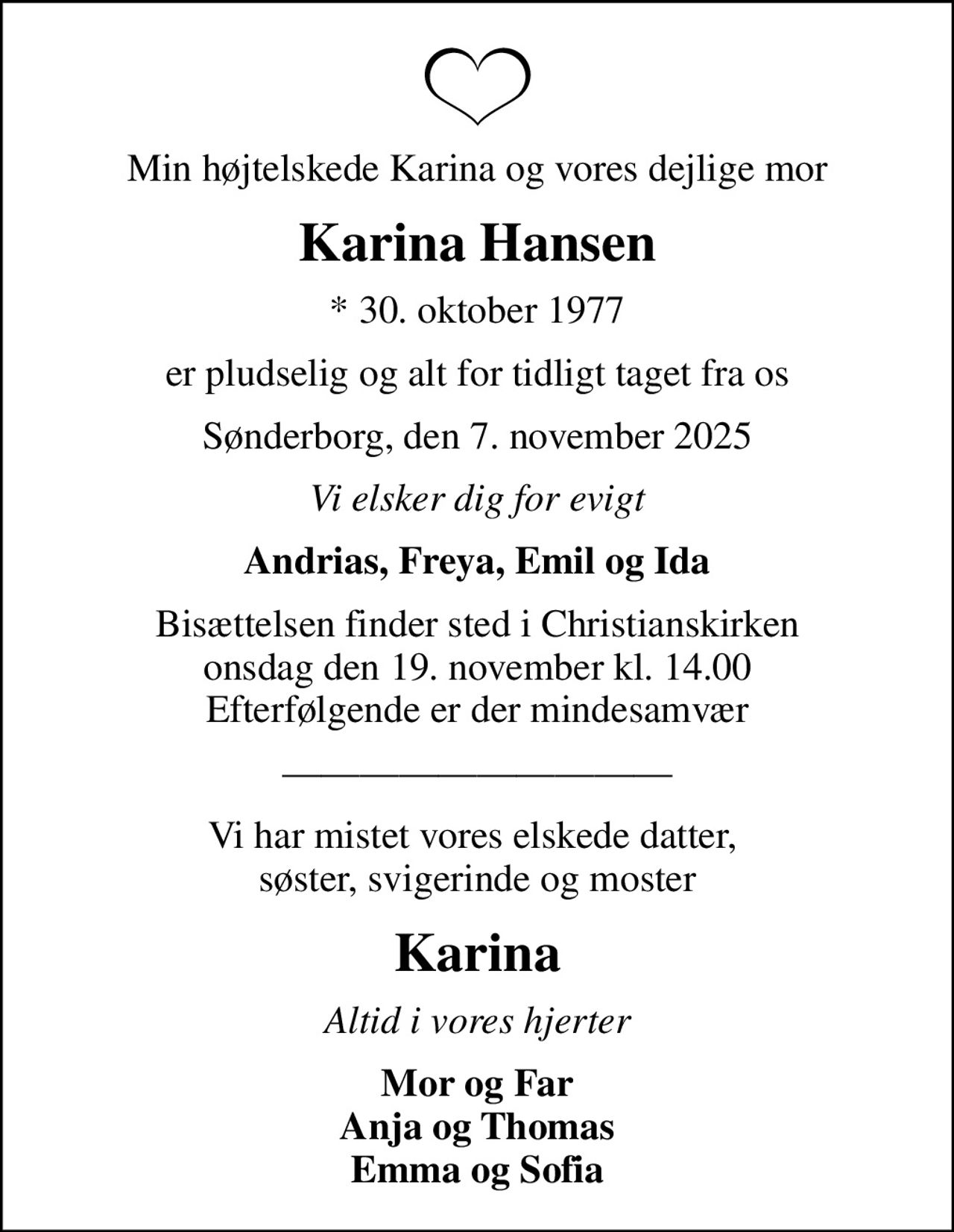 Min højtelskede Karina og vores dejlige mor
Karina Hansen
* 30. oktober 1977
er pludselig og alt for tidligt taget fra os
Sønderborg, den 7. november 2025
Vi elsker dig for evigt
Andrias, Freya, Emil og Ida
Bisættelsen finder sted i Christianskirken  onsdag den 19. november kl. 14.00  Efterfølgende er der mindesamvær
Vi har mistet vores elskede datter,  søster, svigerinde og moster
Karina
Altid i vores hjerter
Mor og Far Anja og Thomas Emma og Sofia