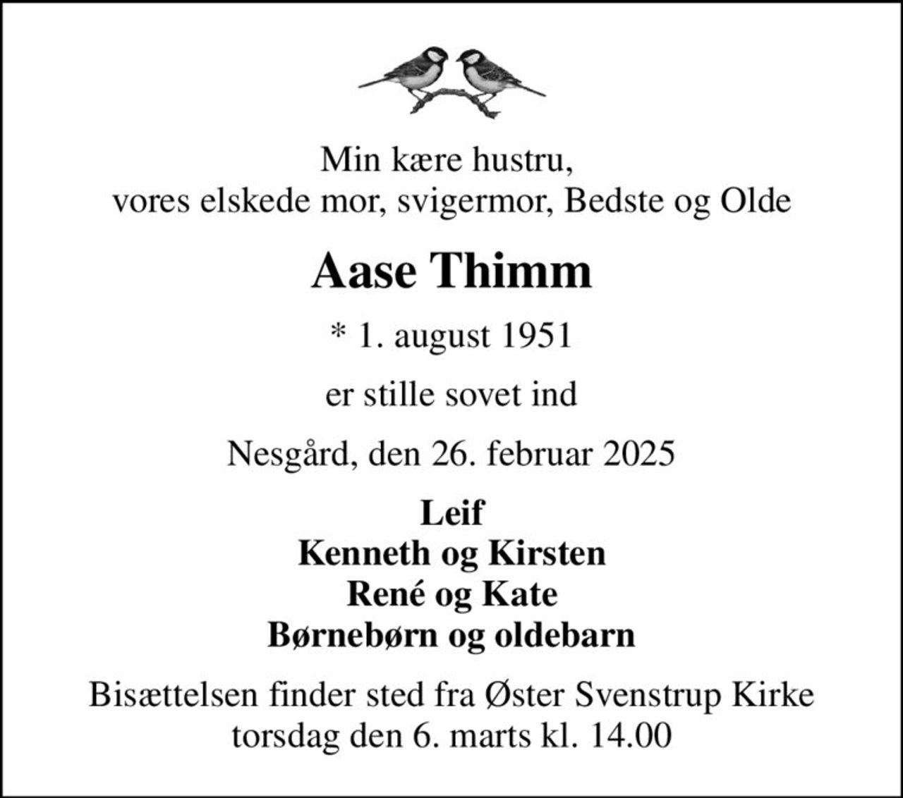 Min kære hustru,  vores elskede mor, svigermor, Bedste og Olde
Aase Thimm
* 1. august 1951
er stille sovet ind
Nesgård, den 26. februar 2025
Leif Kenneth og Kirsten René og Kate Børnebørn og oldebarn
Bisættelsen finder sted fra Øster Svenstrup Kirke  torsdag den 6. marts kl. 14.00