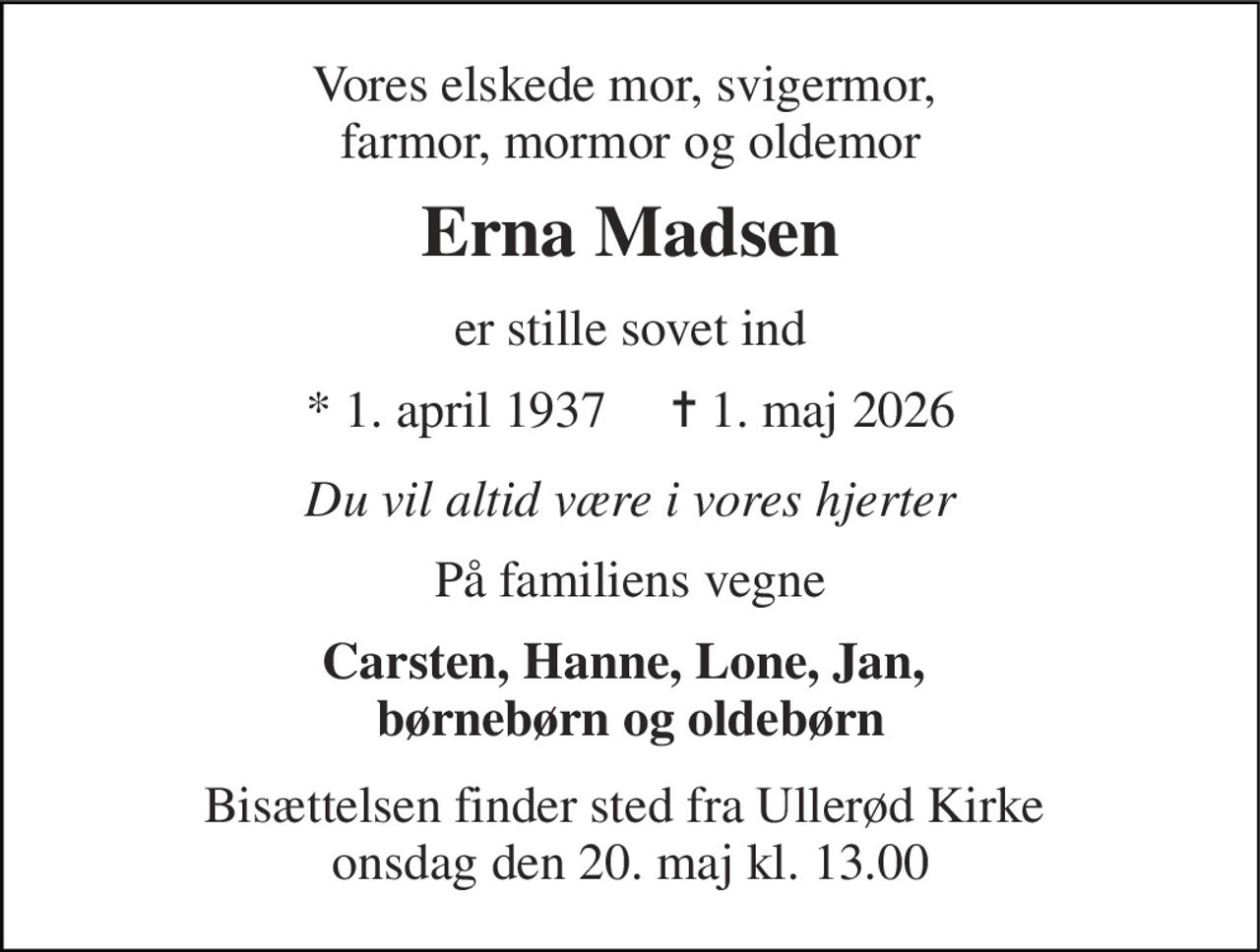 Vores elskede mor, svigermor,  farmor, mormor og oldemor 
Erna Madsen 
er stille sovet ind 
* 1. april 1937     ✝ 1. maj 2026 
Du vil altid være i vores hjerter 
På familiens vegne 
Carsten, Hanne, Lone, Jan,  børnebørn og oldebørn 
Bisættelsen finder sted fra Ullerød Kirke  onsdag den 20. maj kl. 13.00