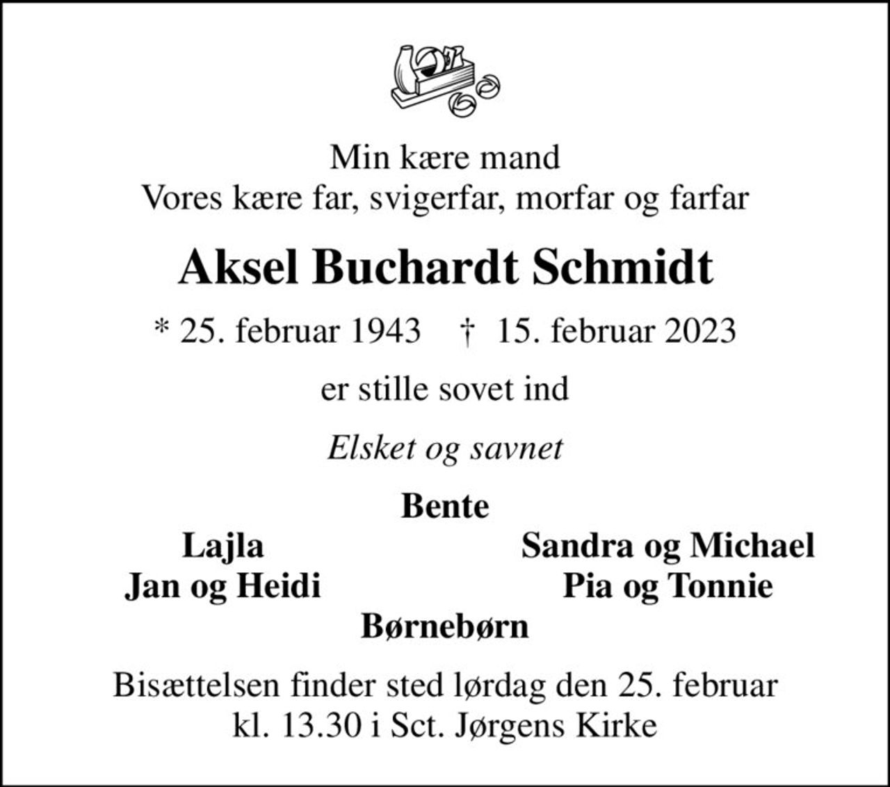 Min kære mand Vores kære far, svigerfar, morfar og farfar
Aksel Buchardt Schmidt
* 25. februar 1943    ✝ 15. februar 2023
er stille sovet ind
Elsket og savnet
Bente
Lajla
Sandra og Michael
Jan og Heidi
Pia og Tonnie
Bisættelsen finder sted lørdag den 25. februar kl. 13.30 i Sct. Jørgens Kirke
