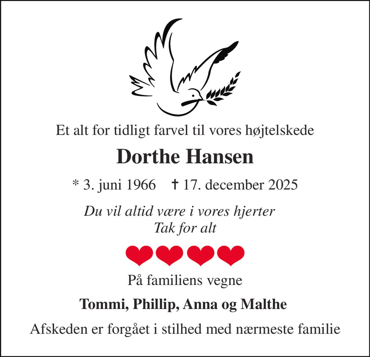 Et alt for tidligt farvel til vores højtelskede 
Dorthe Hansen 
* 3. juni 1966    ✝ 17. december 2025 
Du vil altid være i vores hjerter    Tak for alt 
På familiens vegne 
Tommi, Phillip, Anna og Malthe  
Afskeden er forgået i stilhed med nærmeste familie