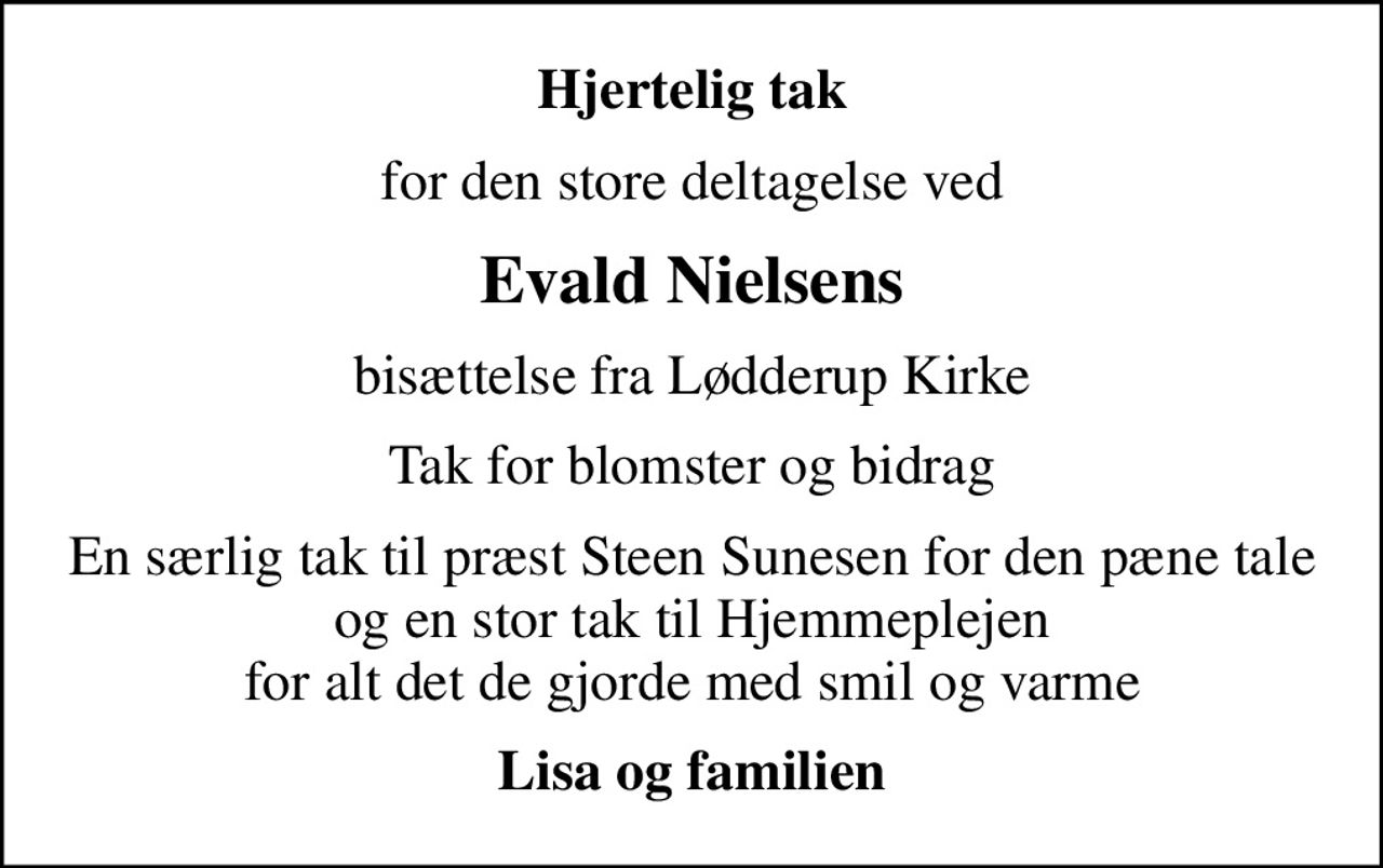 Hjertelig tak
for den store deltagelse ved
Evald Nielsens
 bisættelse fra Lødderup Kirke 
Tak for blomster og bidrag
En særlig tak til præst Steen Sunesen for den pæne tale og en stor tak til Hjemmeplejen for alt det de gjorde med smil og varme
Lisa og familien
