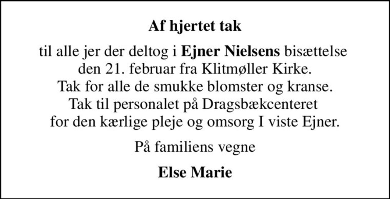 Af hjertet tak
til alle jer der deltog i <b>Ejner Nielsens</b> bisættelse  den 21. februar fra Klitmøller Kirke. Tak for alle de smukke blomster og kranse. Tak til personalet på Dragsbækcenteret  for den kærlige pleje og omsorg I viste Ejner.
På familiens vegne
Else Marie