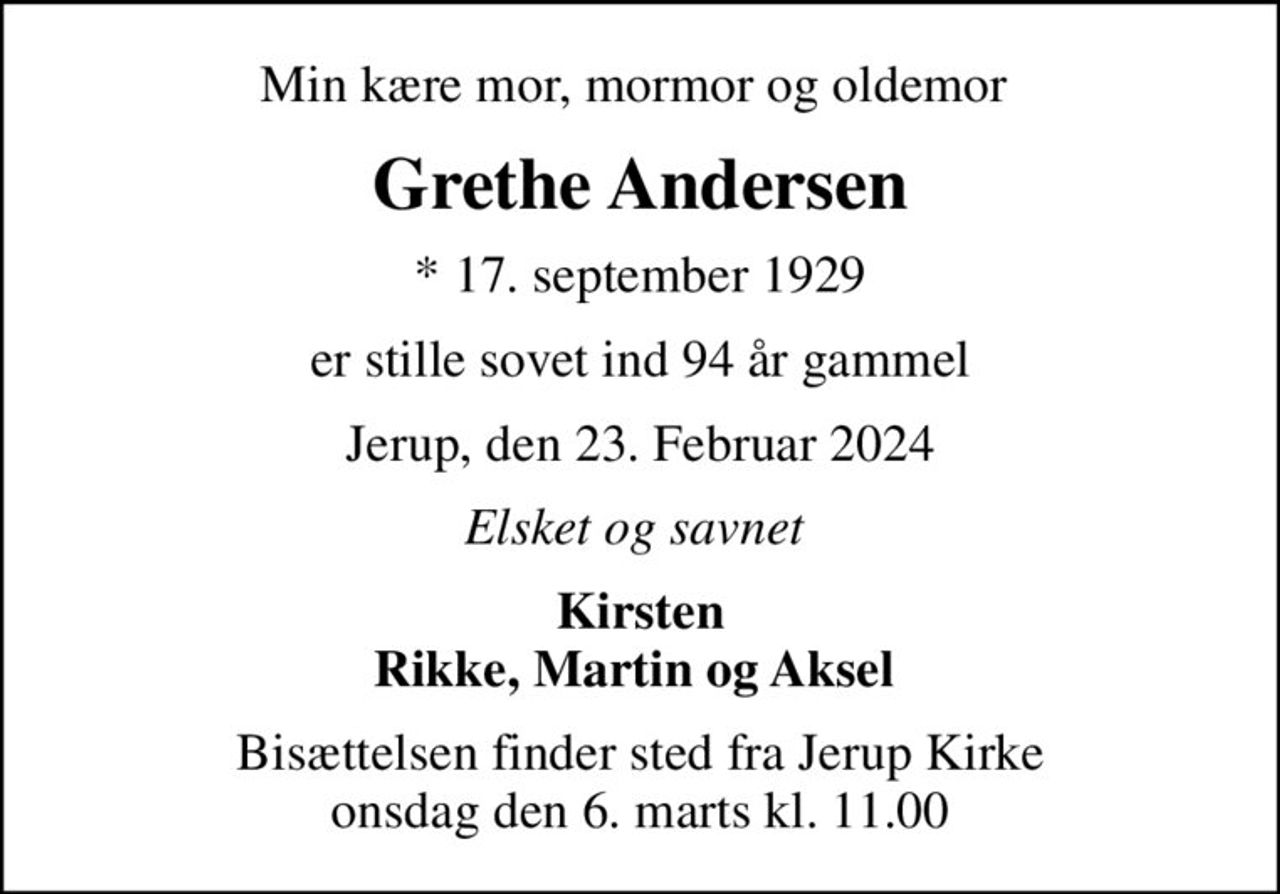 Min kære mor, mormor og oldemor 
Grethe Andersen
* 17. september 1929
er stille sovet ind 94 år gammel
Jerup, den 23. Februar 2024
Elsket og savnet 
Kirsten Rikke, Martin og Aksel 
Bisættelsen finder sted fra Jerup Kirke  onsdag den 6. marts kl. 11.00
