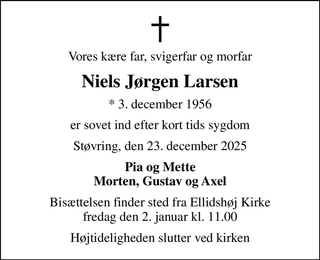 Vores kære far, svigerfar og morfar
Niels Jørgen Larsen
* 3. december 1956
er sovet ind efter kort tids sygdom
Støvring, den 23. december 2025
Pia og Mette Morten, Gustav og Axel
Bisættelsen finder sted fra Ellidshøj Kirke  fredag den 2. januar kl. 11.00 
Højtideligheden slutter ved kirken