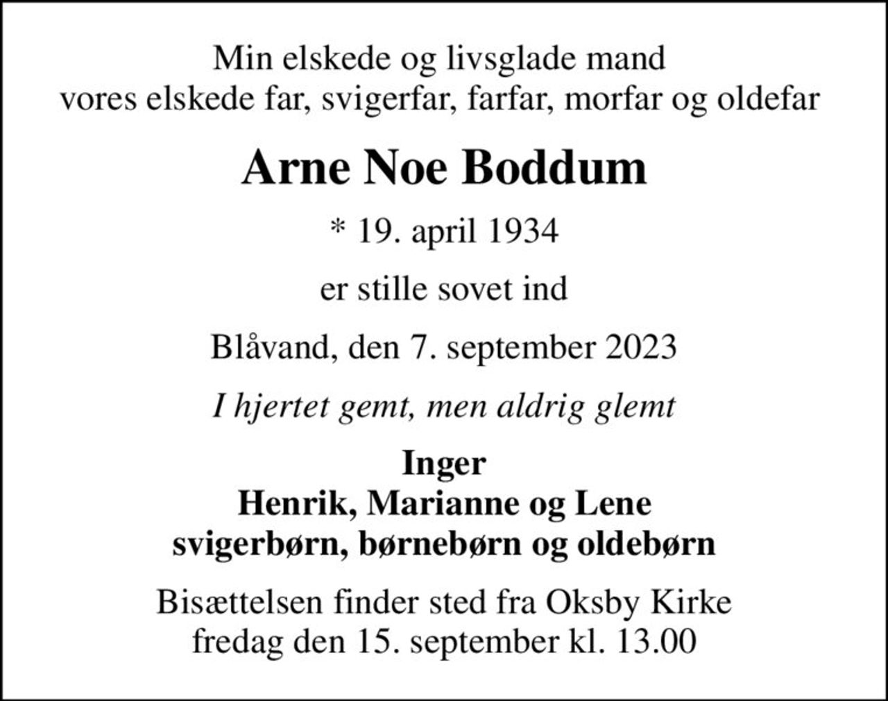 Min elskede og livsglade mand  vores elskede far, svigerfar, farfar, morfar og oldefar 
Arne Noe Boddum
* 19. april 1934
er stille sovet ind
Blåvand, den 7. september 2023
I hjertet gemt, men aldrig glemt
Inger Henrik, Marianne og Lene svigerbørn, børnebørn og oldebørn
Bisættelsen finder sted fra Oksby Kirke  fredag den 15. september kl. 13.00