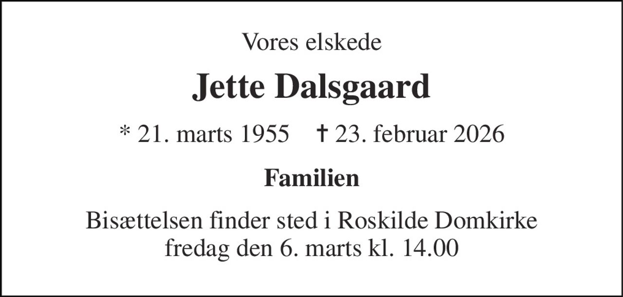 Vores elskede 
Jette Dalsgaard 
* 21. marts 1955    ✝ 23. februar 2026 
Familien 
Bisættelsen finder sted i Roskilde Domkirke fredag den 6. marts kl. 14.00