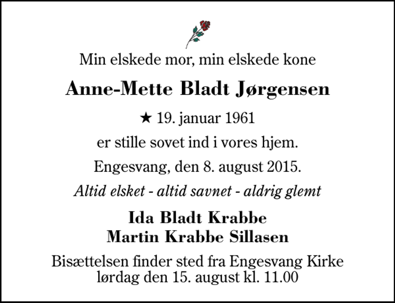 <p>Min elskede mor, min elskede kone<br />Anne-Mette Bladt Jørgensen<br />* 19. januar 1961<br />er stille sovet ind i vores hjem.<br />Engesvang, den 8. august 2015.<br />Altid elsket - altid savnet - aldrig glemt<br />Ida Bladt Krabbe Martin Krabbe Sillasen<br />Bisættelsen finder sted fra Engesvang Kirke lørdag den 15. august kl. 11.00</p>