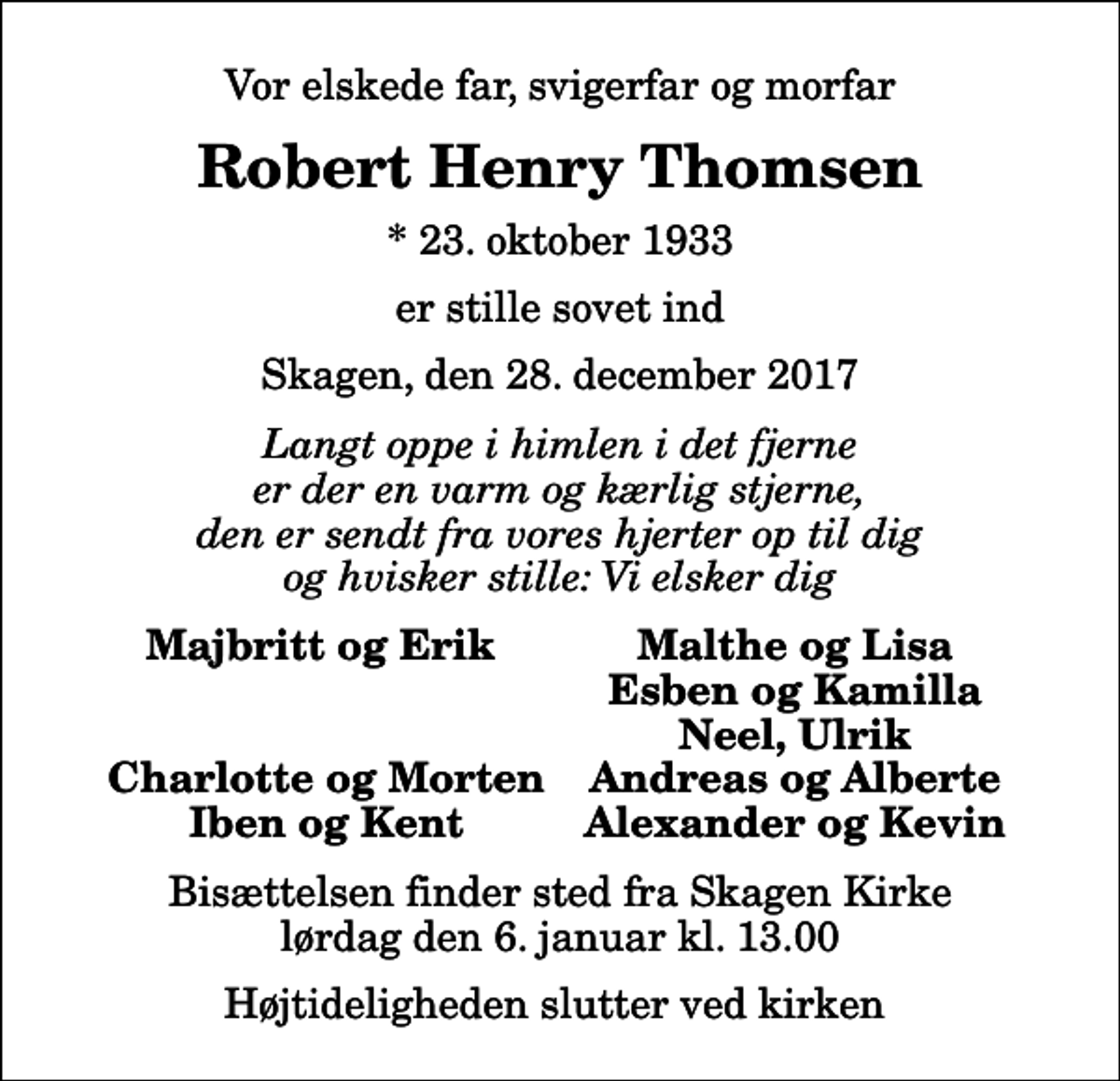 <p>Vor elskede far, svigerfar og morfar<br />Robert Henry Thomsen<br />* 23. oktober 1933<br />er stille sovet ind<br />Skagen, den 28. december 2017<br />Langt oppe i himlen i det fjerne er der en varm og kærlig stjerne, den er sendt fra vores hjerter op til dig og hvisker stille: Vi elsker dig<br />Majbritt og Erik<br />Malthe og Lisa<br />Esben og Kamilla<br />Neel, Ulrik<br />Charlotte og Morten<br />Andreas og Alberte<br />Iben og Kent<br />Alexander og Kevin<br />Bisættelsen finder sted fra Skagen Kirke lørdag den 6. januar kl. 13.00 Højtideligheden slutter ved kirken</p>