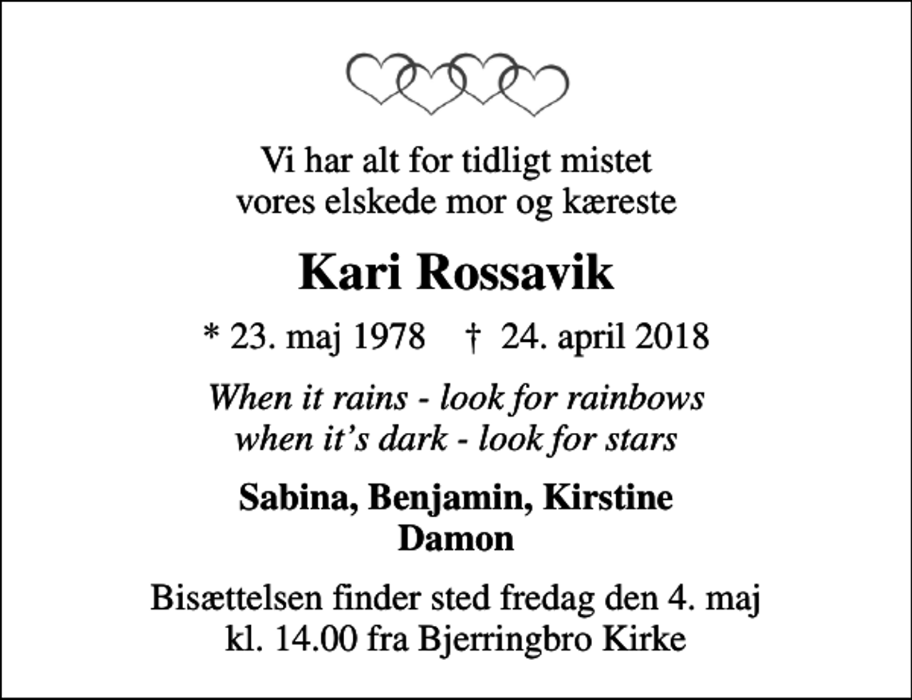 <p>Vi har alt for tidligt mistet vores elskede mor og kæreste<br />Kari Rossavik<br />* 23. maj 1978 ✝ 24. april 2018<br />When it rains - look for rainbows when its dark - look for stars<br />Sabina, Benjamin, Kirstine Damon<br />Bisættelsen finder sted fredag den 4. maj kl. 14.00 fra Bjerringbro Kirke</p>