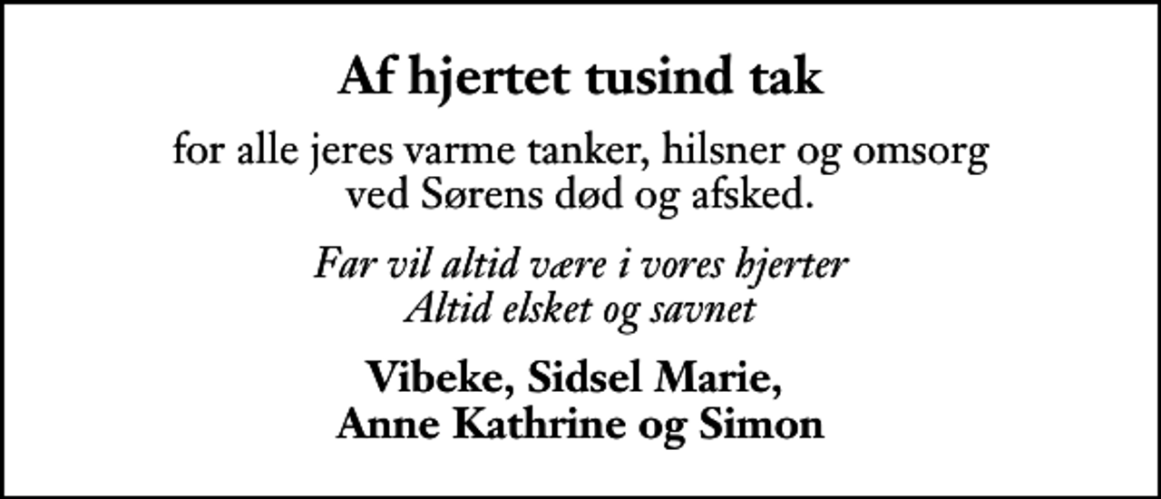 <p>Af hjertet tusind tak<br />for alle jeres varme tanker, hilsner og omsorg ved Sørens død og afsked.<br />Far vil altid være i vores hjerter Altid elsket og savnet<br />Vibeke, Sidsel Marie, Anne Kathrine og Simon</p>