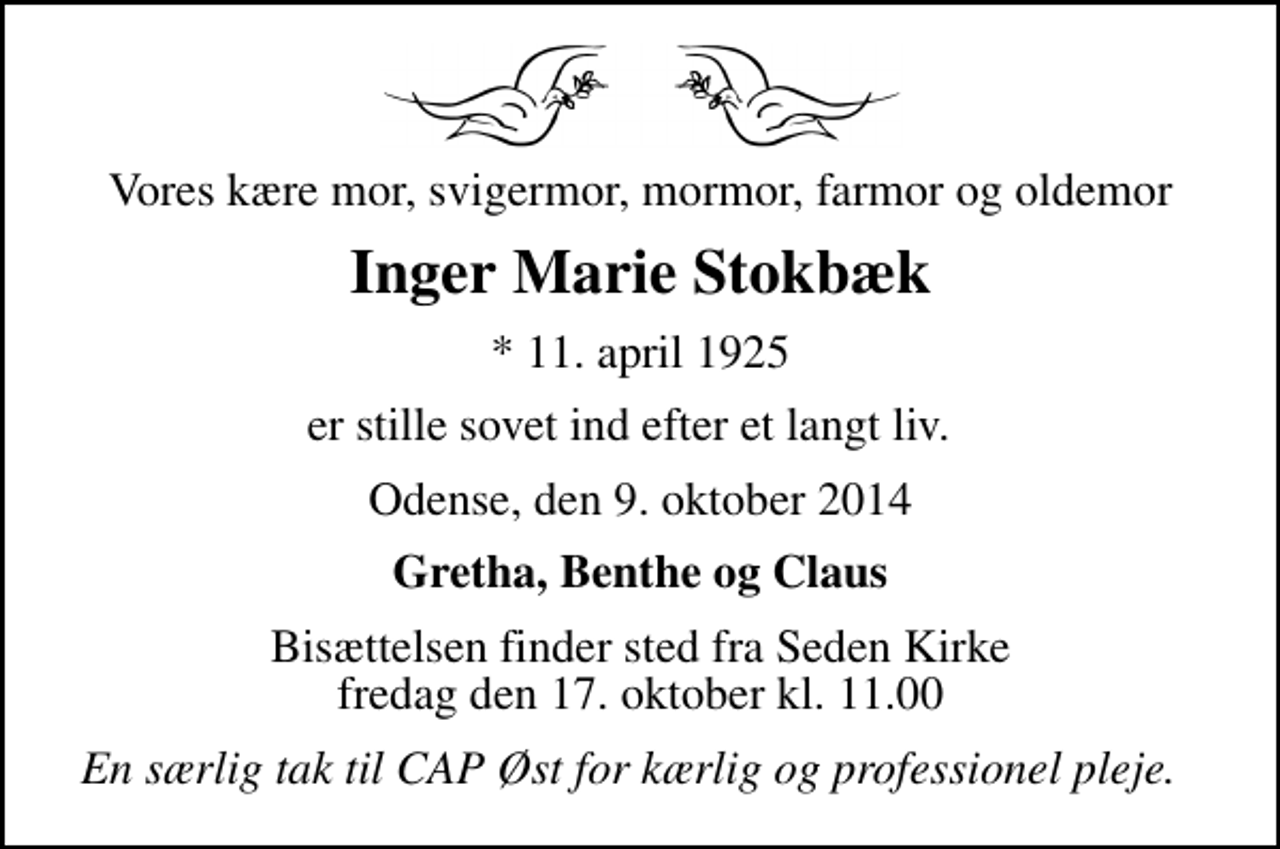 <p>Vores kære mor, svigermor, mormor, farmor og oldemor<br />Inger Marie Stokbæk<br />* 11. april 1925<br />er stille sovet ind efter et langt liv.<br />Odense, den 9. oktober 2014<br />Gretha, Benthe og Claus<br />Bisættelsen finder sted fra Seden Kirke fredag den 17. oktober kl. 11.00<br />En særlig tak til CAP Øst for kærlig og professionel pleje.</p>