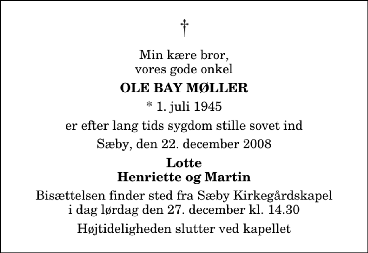 <p>Min kære bror, vores gode onkel<br />Ole Bay Møller<br />* 1. juli 1945<br />er efter lang tids sygdom stille sovet ind<br />Sæby, den 22. december 2008<br />Lotte Henriette og Martin<br />Bisættelsen finder sted fra Sæby Kirkegårdskapel lørdag den 27. december kl. 14.30 Højtideligheden slutter ved kapellet</p>
