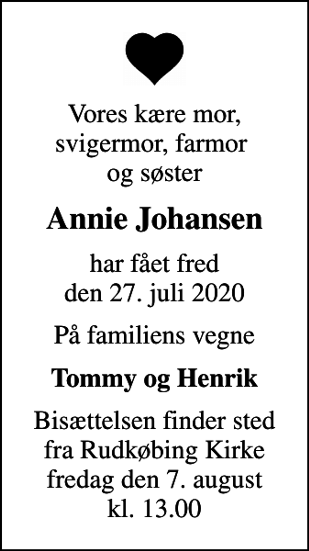 <p>Vores kære mor, svigermor, farmor og søster<br />Annie Johansen<br />har fået fred den 27. juli 2020<br />På familiens vegne<br />Tommy og Henrik<br />Bisættelsen finder sted fra Rudkøbing Kirke fredag den 7. august kl. 13.00</p>