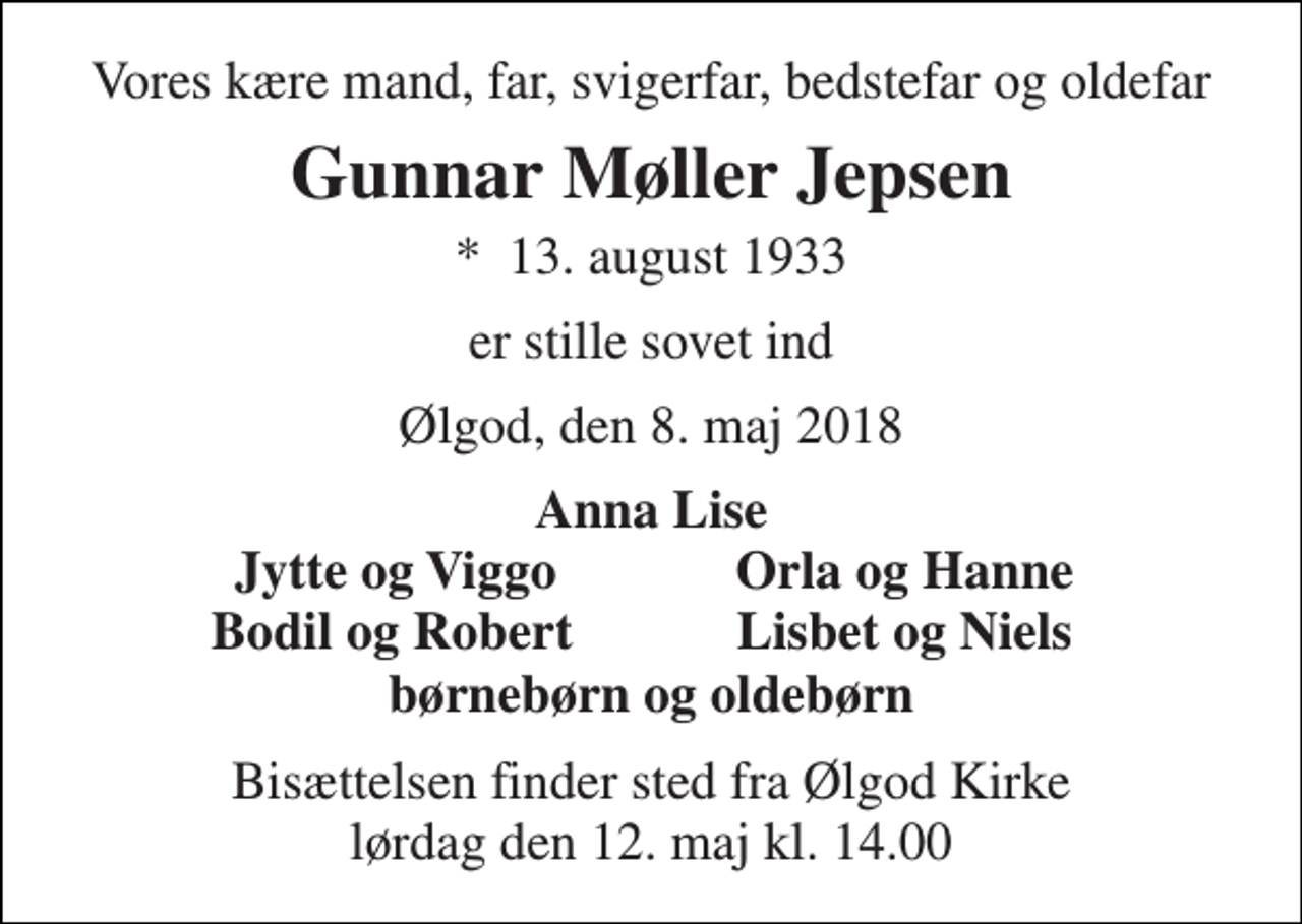 <p>Vores kære mand, far, svigerfar, bedstefar og oldefar<br />Gunnar Møller Jepsen<br />*​ 13. august 1933<br />er stille sovet ind<br />Ølgod, den 8. maj 2018<br />Anna Lise<br />Jytte og Viggo<br />Orla og Hanne<br />Bodil og Robert<br />Lisbet og Niels<br />børnebørn og oldebørn<br />Bisættelsen finder sted fra Ølgod Kirke lørdag den 12. maj kl. 14.00</p>
