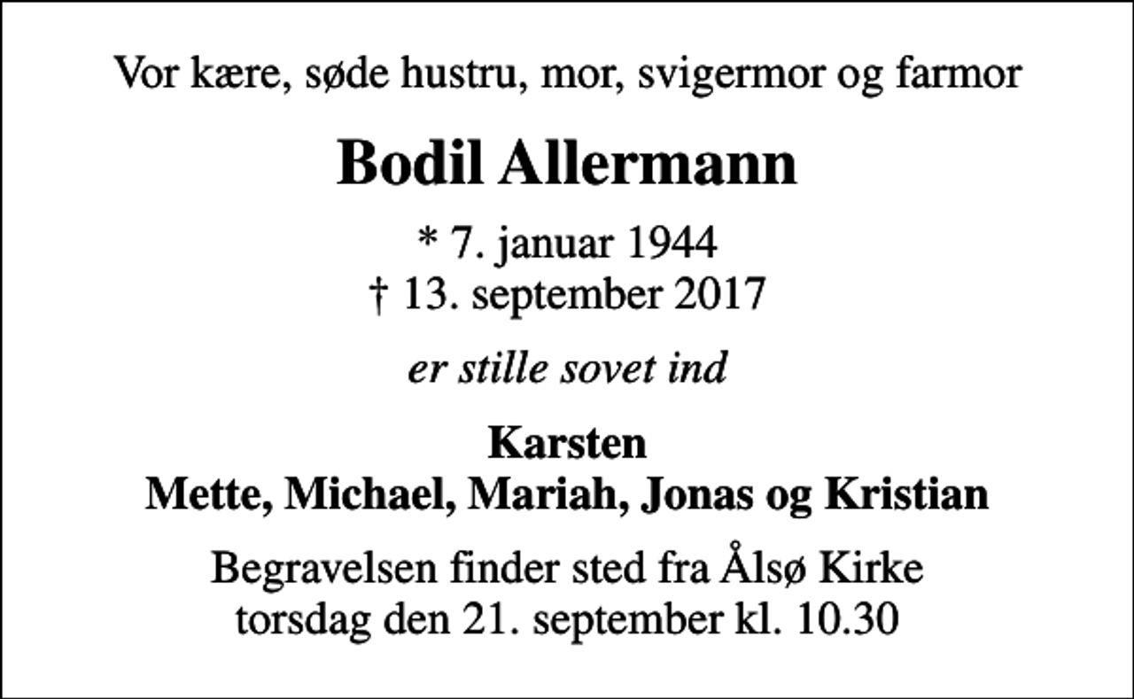 <p>Vor kære, søde hustru, mor, svigermor og farmor<br />Bodil Allermann<br />* 7. januar 1944<br />✝ 13. september 2017<br />er stille sovet ind<br />Karsten Mette, Michael, Mariah, Jonas og Kristian<br />Begravelsen finder sted fra Ålsø Kirke torsdag den 21. september kl. 10.30</p>