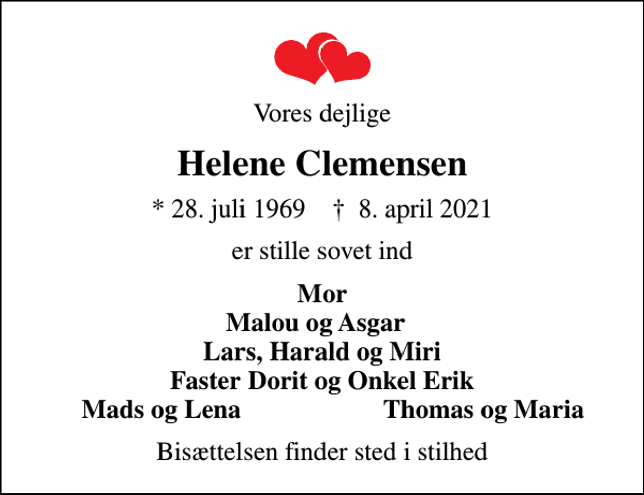 <p>Vores dejlige<br />Helene Clemensen<br />* 28. juli 1969 ✝ 8. april 2021<br />er stille sovet ind<br />Mor Malou og Asgar Lars, Harald og Miri Faster Dorit og Onkel Erik<br />Mads og Lena<br />Thomas og Maria<br />Bisættelsen finder sted i stilhed</p>
