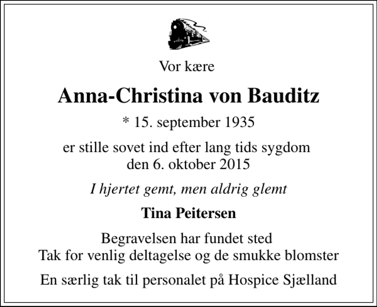 <p>Vor kære<br />Anna-Christina von Bauditz<br />* 15. september 1935<br />er stille sovet ind efter lang tids sygdom den 6. oktober 2015<br />I hjertet gemt, men aldrig glemt<br />Tina Peitersen<br />Begravelsen har fundet sted Tak for venlig deltagelse og de smukke blomster<br />En særlig tak til personalet på Hospice Sjælland</p>