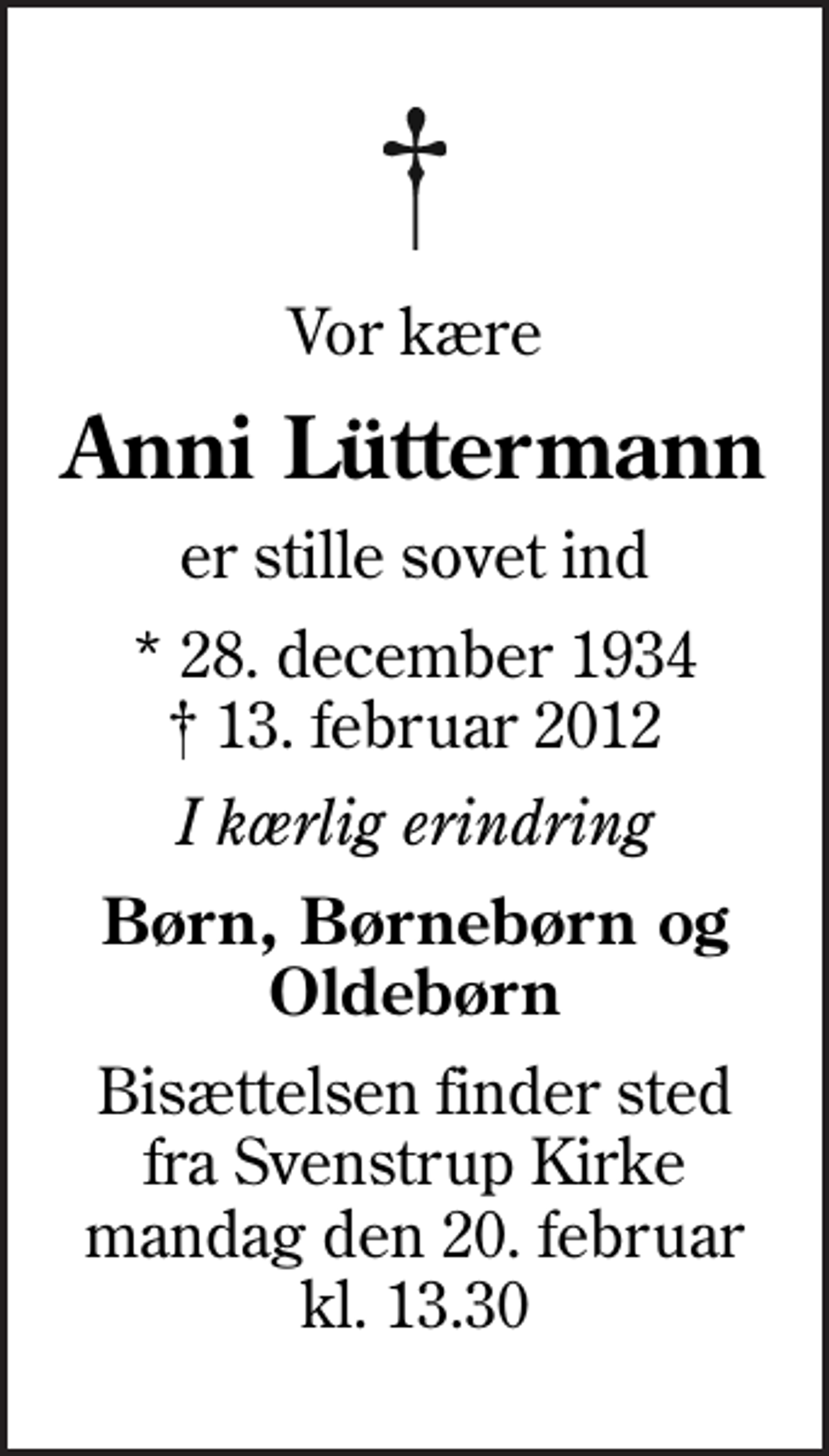 <p>Vor kære<br />Anni Lüttermann<br />er stille sovet ind<br />* 28. december 1934<br />✝ 13. februar 2012<br />I kærlig erindring<br />Børn, Børnebørn og Oldebørn<br />Bisættelsen finder sted fra Svenstrup Kirke mandag den 20. februar kl. 13.30</p>