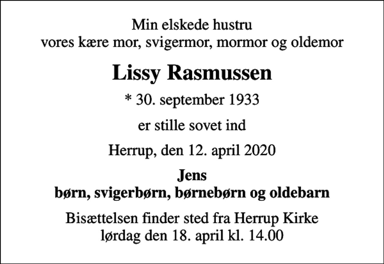 <p>Min elskede hustru vores kære mor, svigermor, mormor og oldemor<br />Lissy Rasmussen<br />* 30. september 1933<br />er stille sovet ind<br />Herrup, den 12. april 2020<br />Jens børn, svigerbørn, børnebørn og oldebarn<br />Bisættelsen finder sted fra Herrup Kirke lørdag den 18. april kl. 14.00</p>