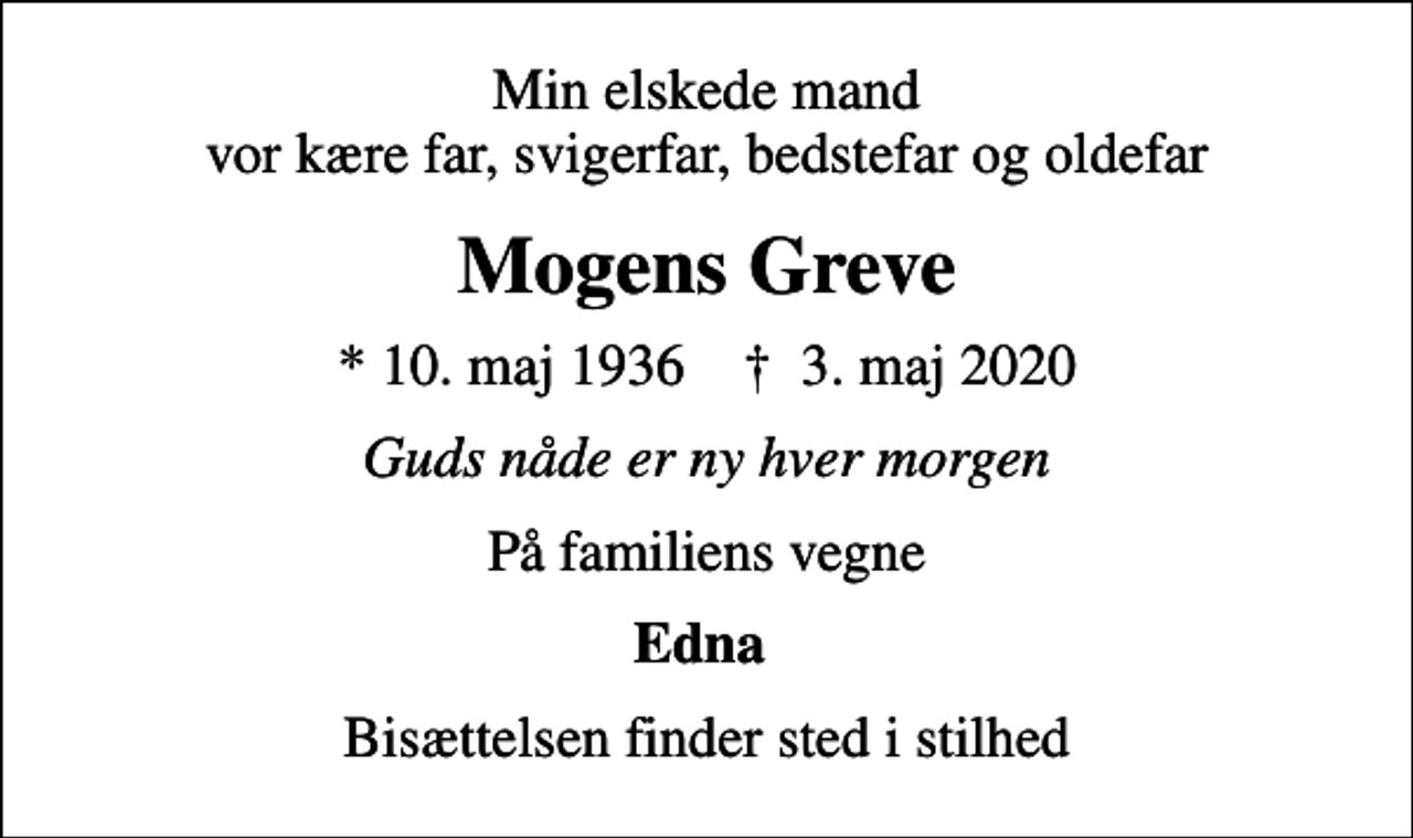 <p>Min elskede mand vor kære far, svigerfar, bedstefar og oldefar<br />Mogens Greve<br />* 10. maj 1936 ✝ 3. maj 2020<br />Guds nåde er ny hver morgen<br />På familiens vegne<br />Edna<br />Bisættelsen finder sted i stilhed</p>