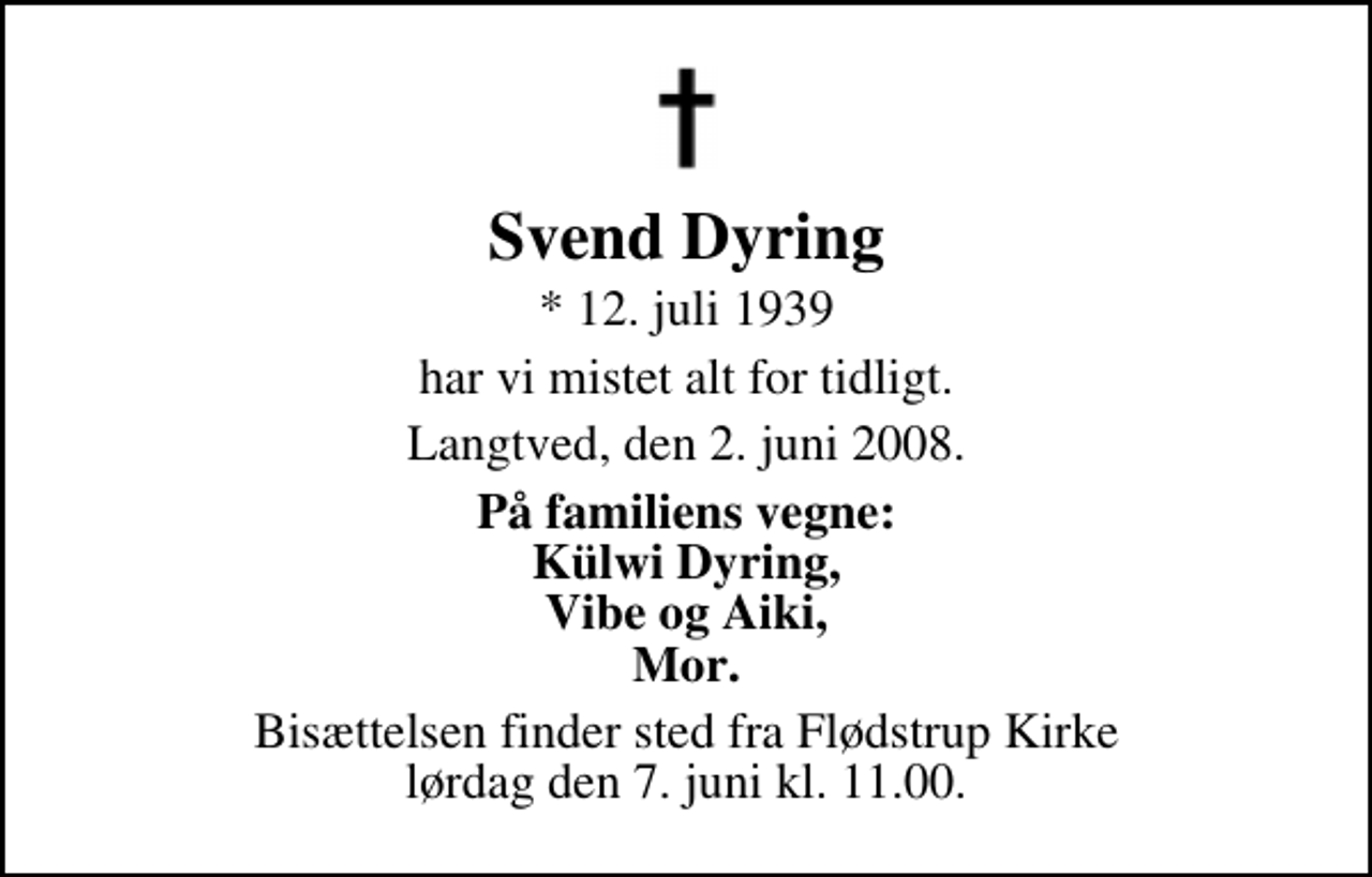 <p>Svend Dyring<br />* 12. juli 1939<br />har vi mistet alt for tidligt<br />Langtved, den 2. juni 2008<br />På familiens vegne<br />Külwi Dyring Vibe og Aiki Mor<br />Bisættelsen finder sted fra Flødstrup Kirke ved Nyborg lørdag den 7. juni kl. 11.00.</p>
