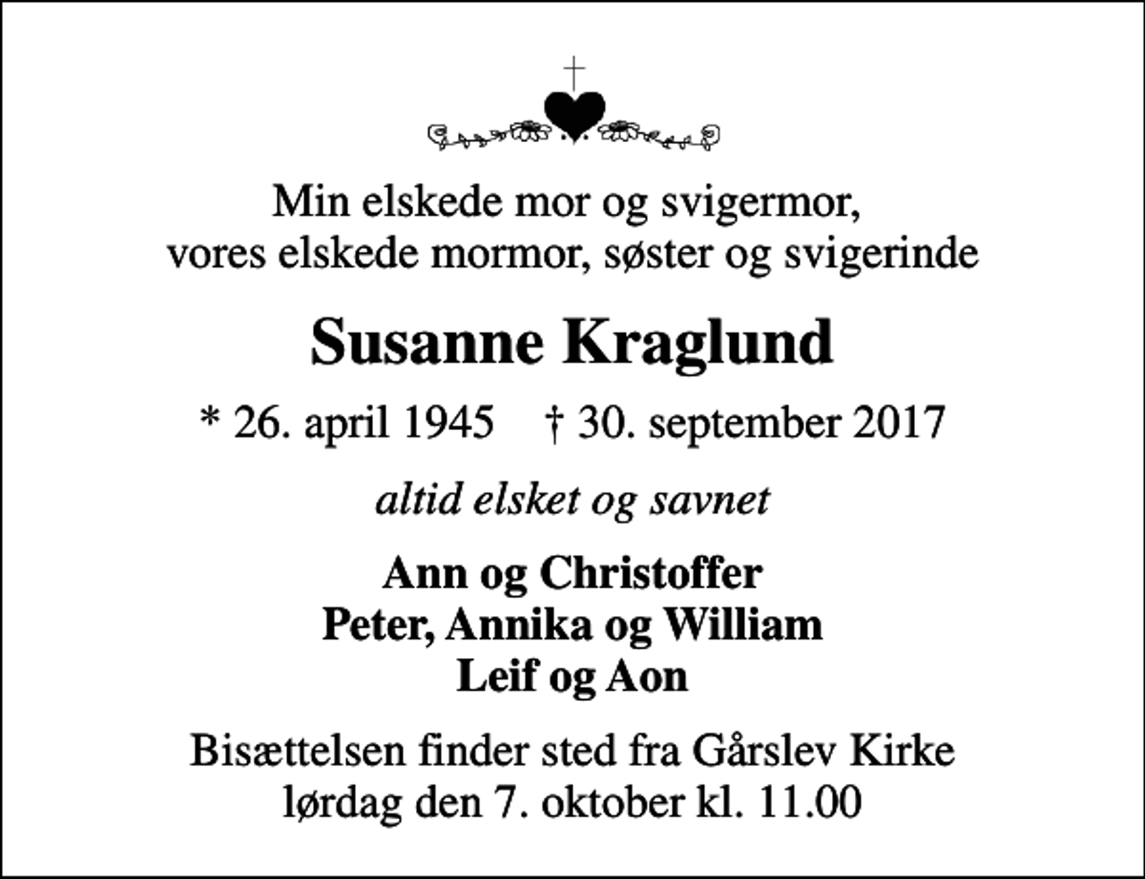 <p>Vor elskede mor og svigermor, vores elskede mormor, søster og svigerinde<br />Susanne Kraglund<br />* 26. april 1945 ✝ 30. september 2017<br />Altid elsket og savnet<br />Ann og Christoffer Peter, Annika og William Leif og Aon<br />Bisættelsen finder sted fra Gårslev Kirke lørdag den 7. oktober kl. 11.00</p>