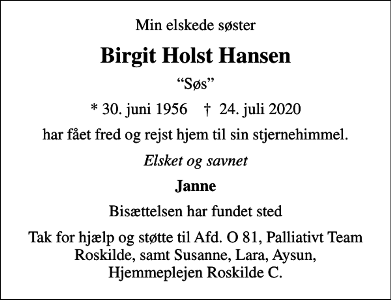 <p>Min elskede søster<br />Birgit Holst Hansen<br />Søs<br />* 30. juni 1956 ✝ 24. juli 2020<br />har fået fred og rejst hjem til sin stjernehimmel.<br />Elsket og savnet<br />Janne<br />Bisættelsen har fundet sted<br />Tak for hjælp og støtte til Afd. O 81, Palliativt Team Roskilde, samt Susanne, Lara, Aysun, Hjemmeplejen Roskilde C.</p>