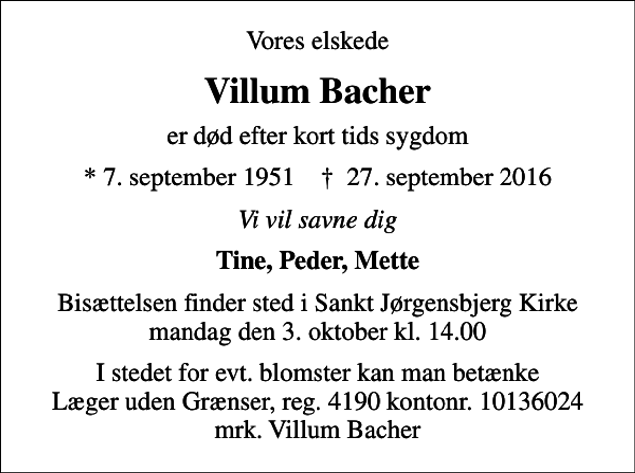<p>Vores elskede<br />Villum Bacher<br />er død efter kort tids sygdom<br />* 7. september 1951 ✝ 27. september 2016<br />Vi vil savne dig<br />Tine, Peder, Mette<br />Bisættelsen finder sted i Sankt Jørgensbjerg Kirke mandag den 3. oktober kl. 14.00<br />I stedet for evt. blomster kan man betænke<br />Læger uden Grænser reg.4190kontonr.10136024mrk. Villum<br />Bacher</p>