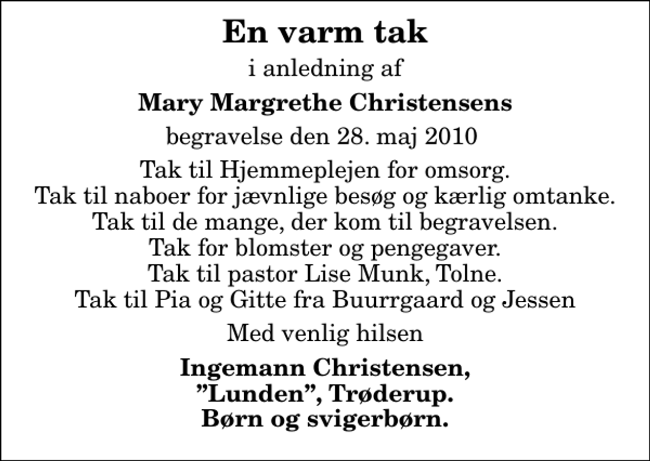 <p>En varm tak<br />i anledning af<br />Mary Margrethe Christensens<br />begravelse den 28. maj 2010<br />Tak til Hjemmeplejen for omsorg. Tak til naboer for jævnlige besøg og kærlig omtanke. Tak til de mange, der kom til begravelsen. Tak for blomster og pengegaver. Tak til pastor Lise Munk, Tolne. Tak til Pia og Gitte fra Buurrgaard og Jessen<br />Med venlig hilsen<br />Ingemann Christensen, Lunden, Trøderup. Børn og svigerbørn.</p>