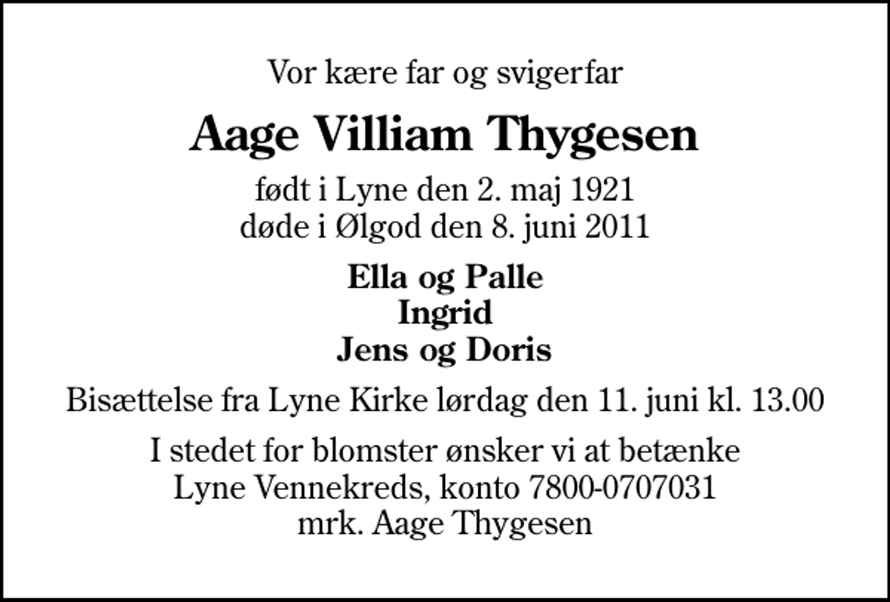 <p>Vor kære far og svigerfar<br />Aage Villiam Thygesen<br />født i Lyne den 2. maj 1921 døde i Ølgod den 8. juni 2011<br />Ella og Palle Ingrid Jens og Doris<br />Bisættelse fra Lyne Kirke lørdag den 11. juni kl. 13.00<br />I stedet for blomster ønsker vi at betænke Lyne Vennekreds, konto 7800-0707031 mrk. Aage Thygesen</p>