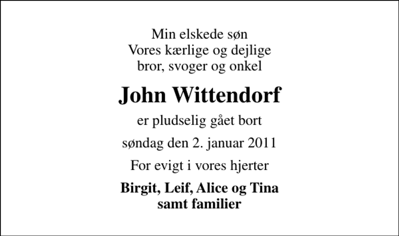 <p>Min elskede søn Vores kærlige og dejlige bror, svoger og onkel<br />John Wittendorf<br />er pludselig gået bort<br />søndag den 2. januar 2011<br />For evigt i vores hjerter<br />Birgit, Leif, Alice og Tina samt familier</p>
