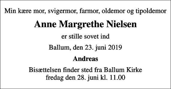 <p>Min kære mor, svigermor, farmor, oldemor og tipoldemor<br />Anne Margrethe Nielsen<br />er stille sovet ind<br />Ballum, den 23. juni 2019<br />Andreas<br />Bisættelsen finder sted fra Ballum Kirke fredag den 28. juni kl. 11.00</p>