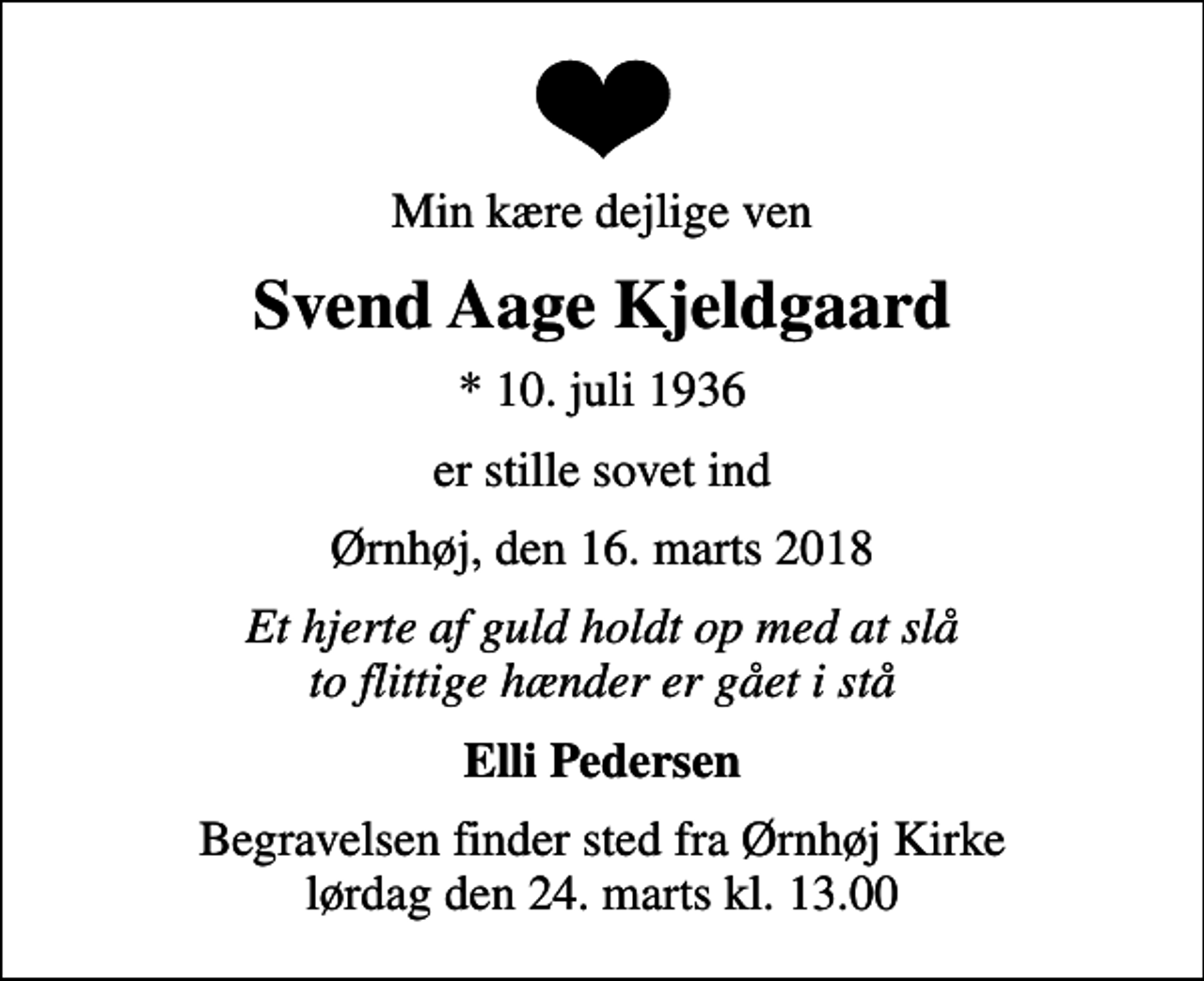 <p>Min kære dejlige ven<br />Svend Aage Kjeldgaard<br />* 10. juli 1936<br />er stille sovet ind<br />Ørnhøj, den 16. marts 2018<br />Et hjerte af guld holdt op med at slå to flittige hænder er gået i stå<br />Elli Pedersen<br />Begravelsen finder sted fra Ørnhøj Kirke lørdag den 24. marts kl. 13.00</p>