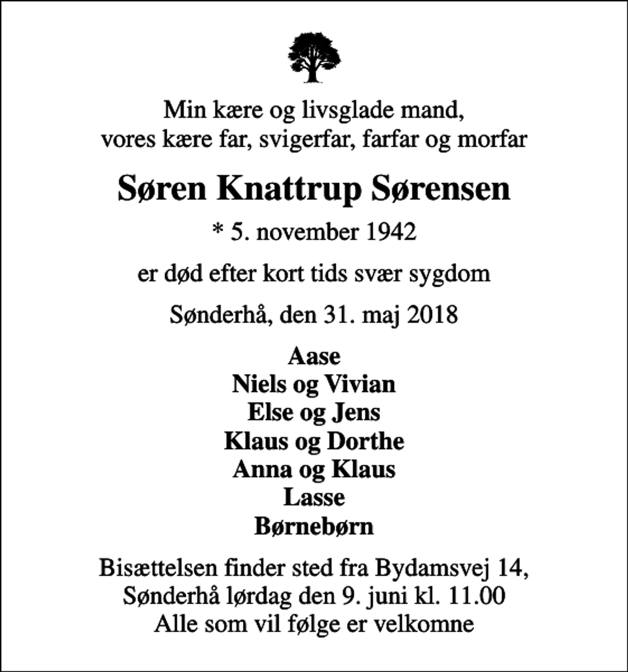<p>Min kære og livsglade mand, vores kære far, svigerfar, farfar og morfar<br />Søren Knattrup Sørensen<br />* 5. november 1942<br />er død efter kort tids svær sygdom<br />Sønderhå, den 31. maj 2018<br />Aase Niels og Vivian Else og Jens Klaus og Dorthe Anna og Klaus Lasse Børnebørn<br />Bisættelsen finder sted fra Bydamsvej 14, Sønderhå lørdag den 9. juni kl. 11.00 Alle som vil følge er velkomne</p>
