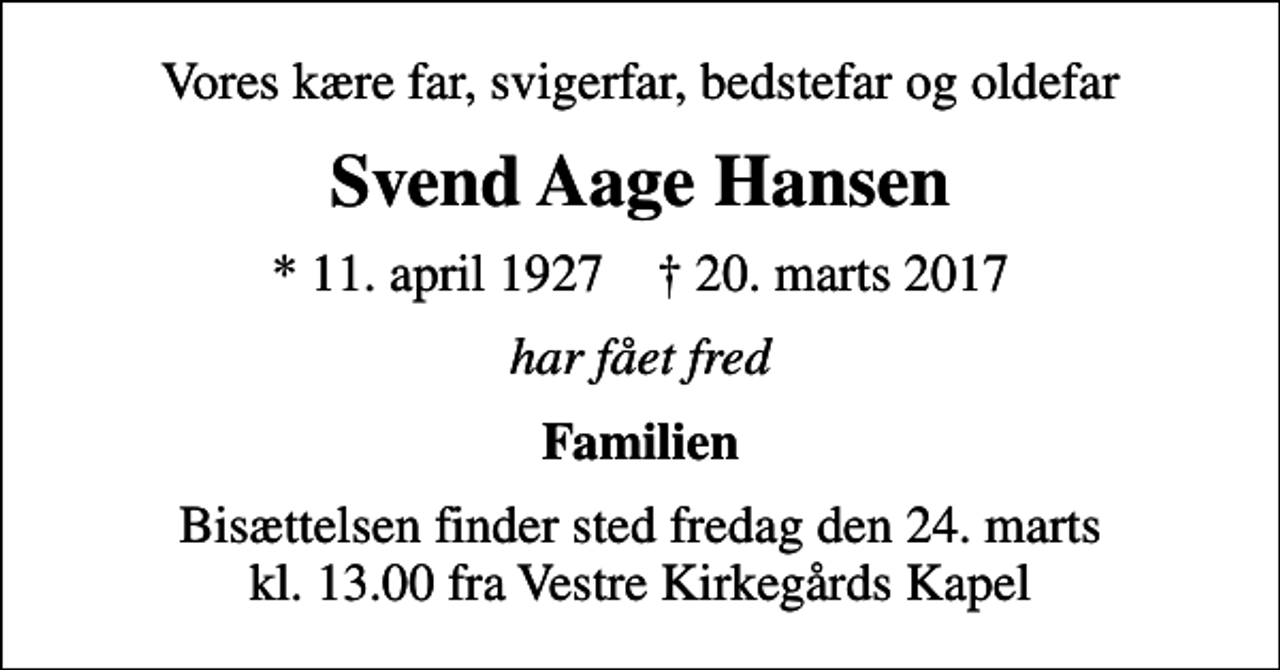 <p>Vores kære far, svigerfar, bedstefar og oldefar<br />Svend Aage Hansen<br />* 11. april 1927 ✝ 20. marts 2017<br />har fået fred<br />Familien<br />Bisættelsen finder sted fredag den 24. marts kl. 13.00 fra Vestre Kirkegårds Kapel</p>