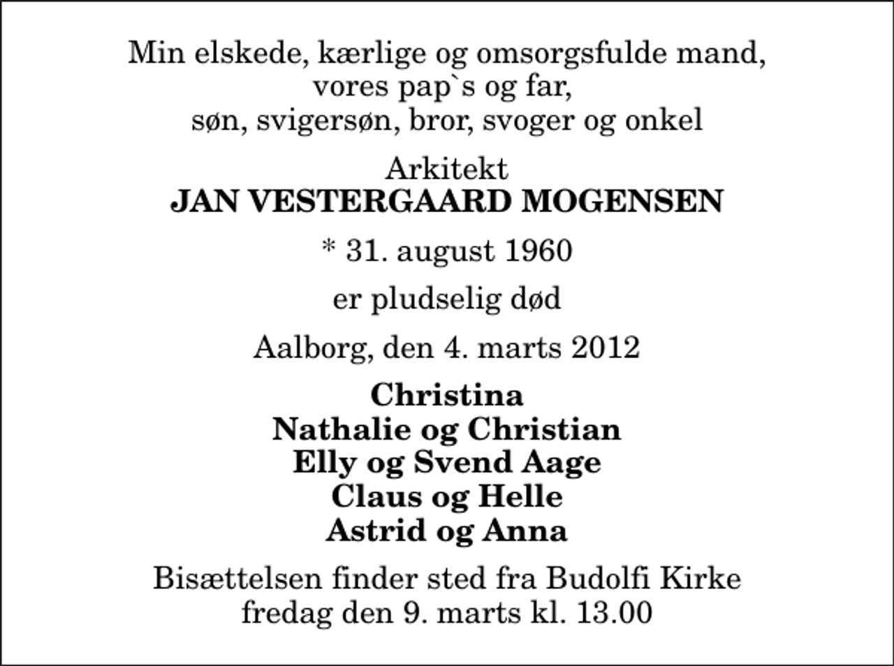 <p>Min elskede, kærlige og omsorgsfulde mand, vores pap`s og far, søn, svigersøn, bror, svoger og onkel<br />Arkitekt<br />Jan Vestergaard Mogensen<br />* 31. august 1960<br />er pludselig død<br />Aalborg, den 4. marts 2012<br />Christina Nathalie og Christian Elly og Svend Aage Claus og Helle Astrid og Anna<br />Bisættelsen finder sted fra Budolfi Kirke fredag den 9. marts kl. 13.00</p>