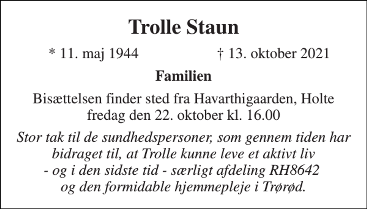 <p>Trolle Staun<br />*​ 11. maj 1944<br />†​ 13. oktober 2021​<br />Familien<br />Bisættelsen finder sted fra Havarthigaarden torsdag den 21. oktober kl. 16.00<br />Stor tak til de sundhedspersoner som gennem tiden har bidraget til, at Trolle kunne leve et aktivt liv - og i den sidste tid - særligt afdeling 8642 og den formidable hjemmepleje i Trørød.</p>
