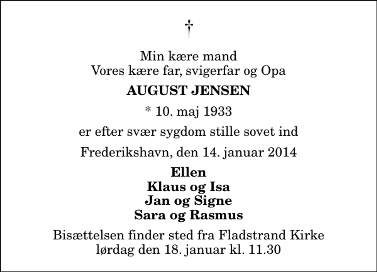 <p>Min kære mand Vores kære far, svigerfar og Opa<br />August Jensen<br />* 10. maj 1933<br />er efter svær sygdom stille sovet ind<br />Frederikshavn, den 14. januar 2014<br />Ellen Klaus og Isa Jan og Signe Sara og Rasmus<br />Bisættelsen finder sted fra Fladstrand Kirke lørdag den 18. januar kl. 11.30</p>