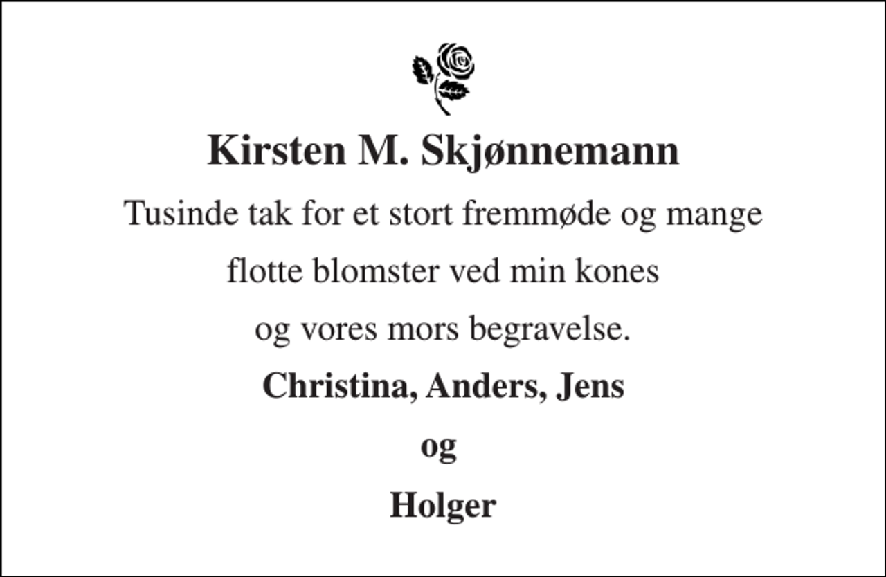<p>Kirsten M. Skjønnemann<br />Tusinde tak for et stort fremmøde og mange<br />flotte blomster ved min kones<br />og vores mors begravelse.<br />Christina, Anders, Jens<br />og<br />Holger</p>