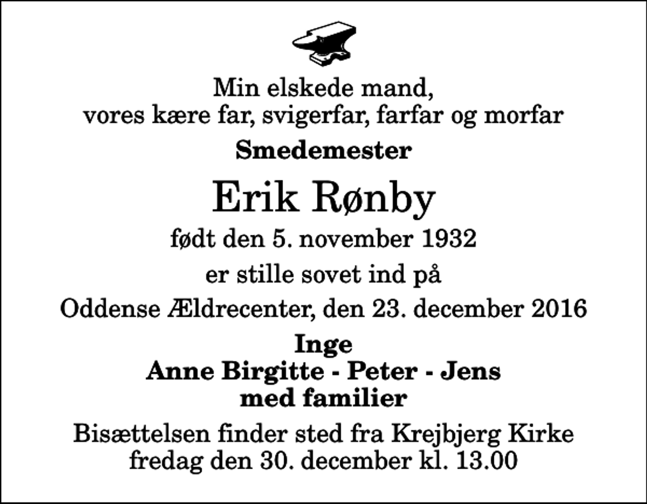 <p>Min elskede mand, vores kære far, svigerfar, farfar og morfar<br />Smedemester<br />Erik Rønby<br />født den 5. november 1932<br />er stille sovet ind på<br />Oddense Ældrecenter, den 23. december 2016<br />Inge Anne Birgitte - Peter - Jens med familier<br />Bisættelsen finder sted fra Krejbjerg Kirke fredag den 30. december kl. 13.00</p>