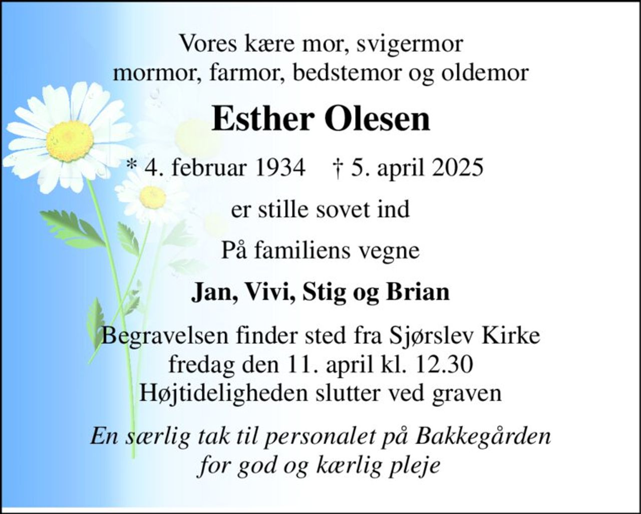 Vores kære mor, svigermor mormor, farmor, bedstemor og oldemor 
Esther Olesen 
★ 4. februar 1934 
✝ 5. april 2025 
er stille sovet ind 
På familiens vegne 
Jan, Vivi, Stig og Brian 
Begravelsen​ finder sted fra Sjørslev Kirke​ fredag den 11. april​ kl. 12.30 Højtideligheden slutter ved graven 
En særlig tak til personalet på Bakkegården for god og kærlig pleje