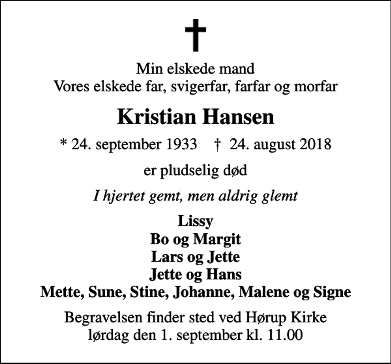 <p>Min elskede mand Vores elskede far, svigerfar, farfar og morfar<br />Kristian Hansen<br />* 24. september 1933 ✝ 24. august 2018<br />er pludselig død<br />I hjertet gemt, men aldrig glemt<br />Lissy Bo og Margit Lars og Jette Jette og Hans Mette, Sune, Stine, Johanne, Malene og Signe<br />Begravelsen finder sted ved Hørup Kirke lørdag den 1. september kl. 11.00</p>